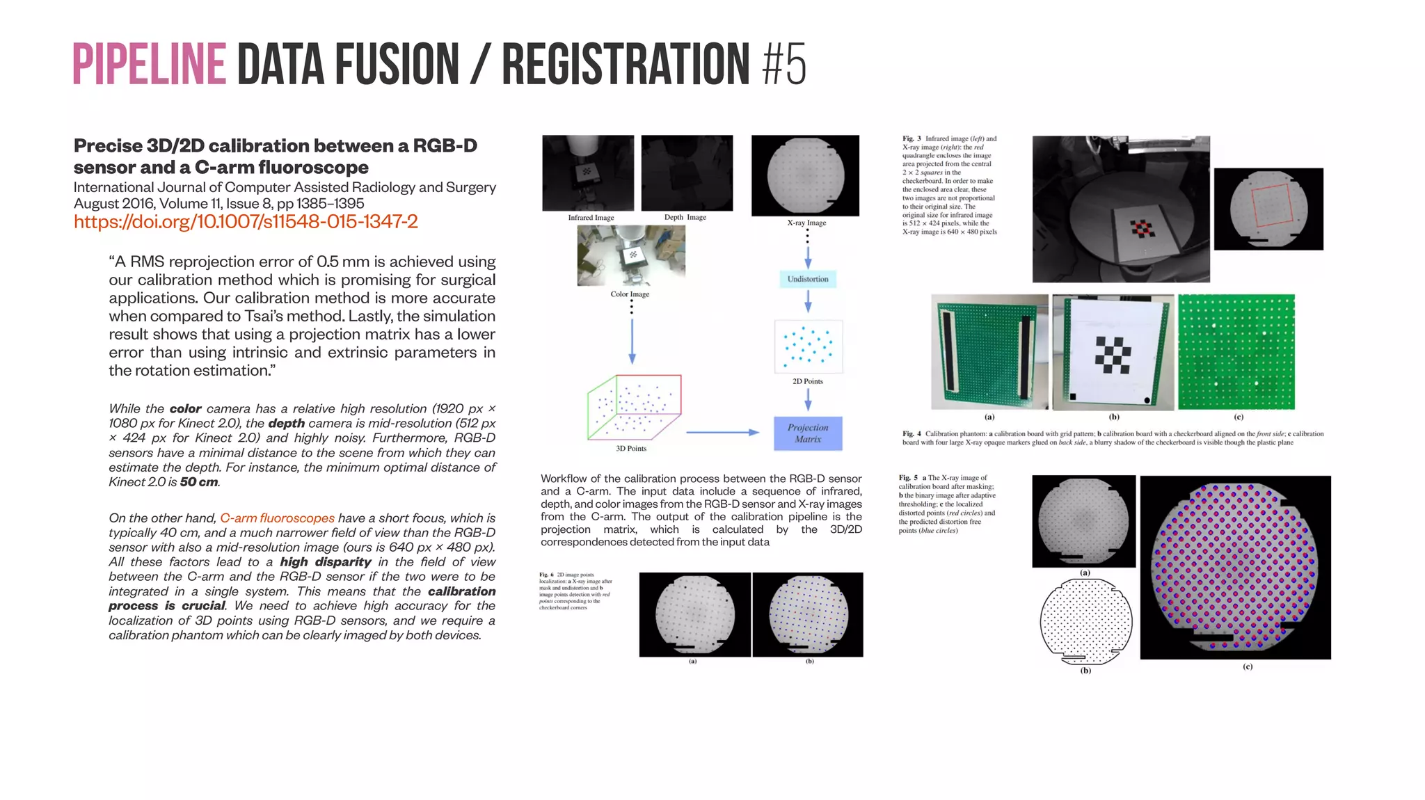 Pipeline data Fusion / Registration #4 A Generic Approach for Error Estimation of Depth Data from (Stereo and RGB-D) 3D Sensors Luis Fernandez, Viviana Avila and Luiz Gonçalves Preprints | Posted: 23 May 2017 | http://dx.doi.org/10.20944/preprints201705.0170.v1 “We propose an approach for estimating the error in depth data provided by generic 3D sensors, which are modern devices capable of generating an image (RGB data) and a depth map (distance) or other similar 2.5D structure (e.g. stereo disparity) of the scene. We come up with a multi-platform system and its verification and evaluation has been done, using the development kit of the board NVIDIA Jetson TK1 with the MS Kinects v1/v2 and the Stereolabs ZED camera. So the main contribution is the error determination procedure that does not need any data set or benchmark, thus relying only on data acquired on- the-fly. With a simple checkerboard, our approach is able to determine the error for any device” In the article of Yang [16], an MS Kinect v2 structure is proposed to improve the accuracy of the sensors and the depth of capture of objects that are placed more than four meters apart. It has been concluded that an object covered with light-absorbing materials, may cause less reflected IR light back to the MS Kinect and therefore erroneous depth data. Other factors, such as power consumption, complex wiring and high requirement for laptop computer also limits the use of the sensor. The characteristics of MS Kinect stochastic errors are presented for each direction of the axis in the work by Choo [17]. The depth error is measured using a 3D chessboard, similarly the one used in our approach. The results show that, for all three axes, the error should be considered independently. In the work of Song [18] it is proposed an approach to generate a per-pixel confidence measure for each depth map captured by MS Kinect in indoor scenes through supervised learning and the use of artificial intelligence Detection (a) and ordering (b) of corners in the three planes of the pattern. It would make sense to combine versions 1 and 2 for the same rig as Kinect v1 is more accurate for close distances, and Kinect v2 more accurate for far distances 