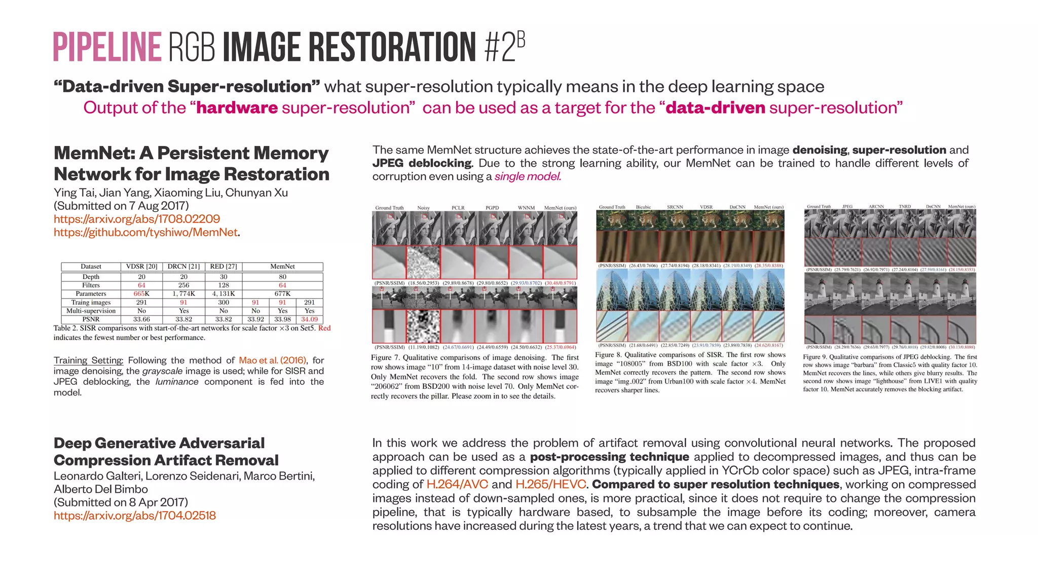 PipelineRGB image Restoration #2A “Data-driven Super-resolution” what super-resolution typically means in the deep learning space Output of the “hardware super-resolution” can be used as a target for the “data-driven super-resolution” External Prior Guided Internal Prior Learning for Real Noisy Image Denoising Jun Xu, Lei Zhang, David Zhang (Submitted on 12 May 2017) https://arxiv.org/abs/1705.04505 Denoised images of a region cropped from the real noisy image from DSLR “Nikon D800 ISO 3200 A3”, Nam et al. 2016 (+video) by different methods. The scene was shot 500 times with the same camera and camera setting. The mean image of the 500 shots is roughly taken as the “ground truth”, with which the PSNR index can be computed. The images are better viewed by zooming in on screen Benchmarking Denoising Algorithms with Real Photographs Tobias Plötz, Stefan Roth (Submitted on 5 Jul 2017) https://arxiv.org/abs/1707.01313 “We then capture a novel benchmark dataset, the Darmstadt Noise Dataset (DND), with consumer cameras of differing sensor sizes. One interesting finding is that various recent techniques that perform well on synthetic noise are clearly outperformed by BM3D on photographs with real noise. Our benchmark delineates realistic evaluation scenarios that deviate strongly from those commonly used in the scientific literature.” Image formation process underlying the observed low-ISO image xr and high-ISO image xn . They are generated from latent noise-free images yr and yn , respectively, which in turn are related by a linear scaling of image intensities (LS), a small camera translation (T), and a residual low- frequency pattern (LF). To obtain the denoising ground truth yp , we apply post-processing to xr aiming at undoing these undesirable transformations. Mean PSNR (in dB) of the denoising methods tested on our DND benchmark. We apply denoising either on linear raw intensities, after a variance stabilizing transformation (VST, Anscombe), or after conversion to the sRGB space. Likewise, we evaluate the result either in linear raw space or in sRGB space. The noisy images have a PSNR of 39.39 dB (linear raw) and 29.98 dB (sRGB). Difference between blue channels of low- and high-ISO images from Fig. 1 after various post- processing stages. Images are smoothed for display to highlight structured residuals, attenuating the noise. 