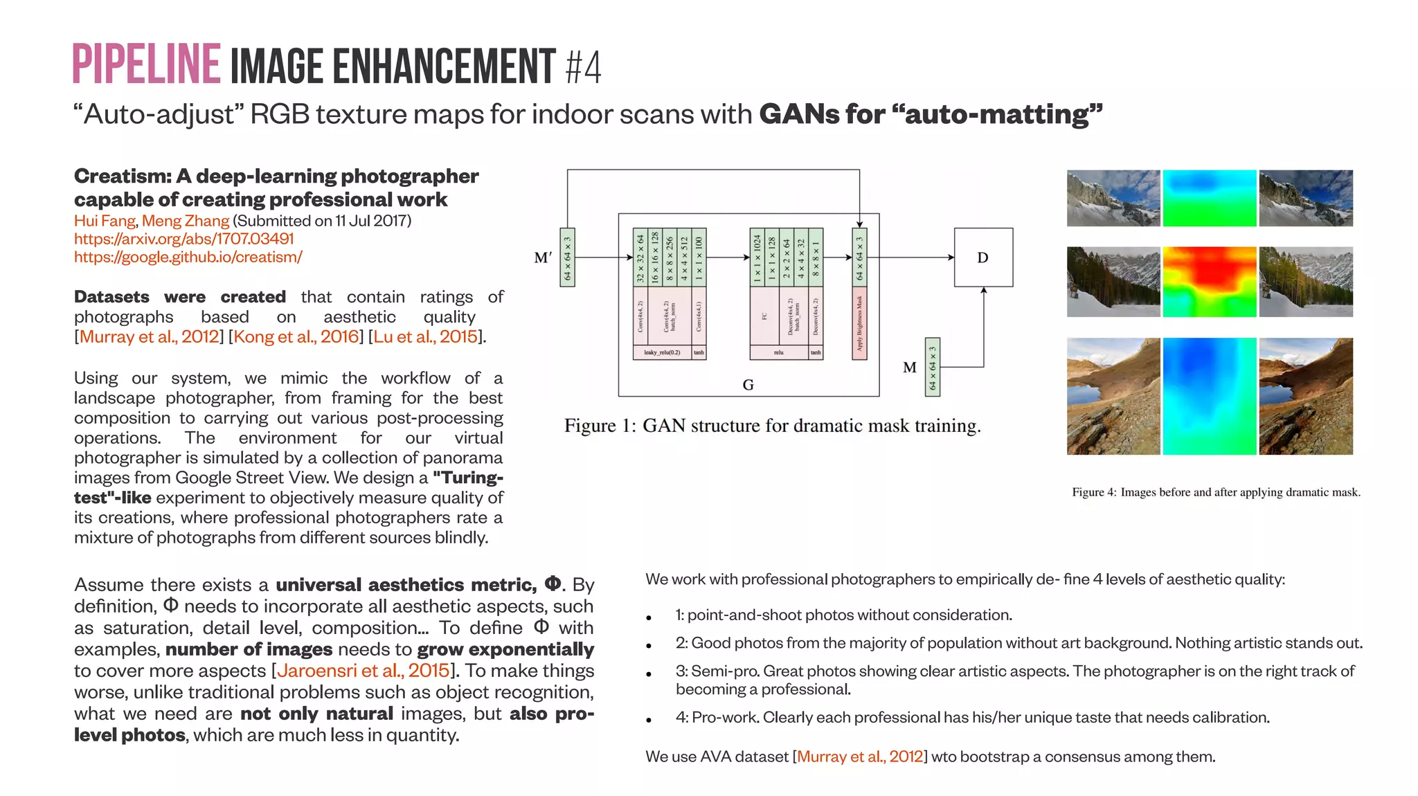 Pipelineimage enhancement #3 Aesthetic-Driven Image Enhancement by Adversarial Learning Yubin Deng, Chen Change Loy, Xiaoou Tang (Submitted on 17 Jul 2017) https://arxiv.org/abs/1707.05251 GAN GAN GAN Pro Pro Pro Examples of image enhancement given original input (a). The architecture of our proposed EnhanceGAN framework. ResNet module is the feature extractor (for image in CIELab color space); in this work, we use the ResNet-101 and removed the last average pooling layer and the final fc layer. The switch icons in the discriminator network represent zero-masking during stage-wise training “Auto-adjust” RGB texture maps for indoor scans with GANs 