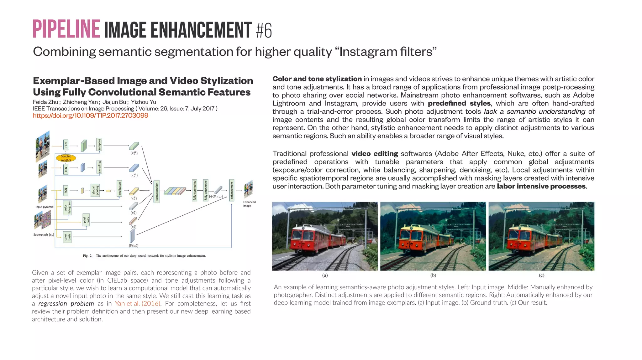Pipelineimage enhancement #5 “Auto-adjust” images based on different user groups (or personalizing for different markets for indoor scan products) Multimodal Prediction and Personalization of Photo Edits with Deep Generative Models Ardavan Saeedi, Matthew D. Hoffman, Stephen J. DiVerdi, Asma Ghandeharioun, Matthew J. Johnson, Ryan P. Adams CSAIL, MI; Adobe Research; Media Lab, MIT; Harvard and Google Brain (Submitted on 17 Apr 2017) https://arxiv.org/abs/1704.04997 The main goals of our proposed models: (a) Multimodal photo edits: For a given photo, there may be multiple valid aesthetic choices that are quite different from one another. (b) User categorization: A synthetic example where different user clusters tend to prefer different slider values. Group 1 users prefer to increase the exposure and temperature for the baby images; group 2 users reduce clarity and saturation for similar images. Predictive log-likelihood for users in the test set of different datasets. For each user in the test set, we compute the predictive log-likelihood of 20 images, given 0 to 30 images and their corresponding sliders from the same user. 30 sample trajectories and the overall average ± s.e. is shown for casual, frequent and expert users. The figure shows that knowing more about the user (up to around 10 images) can increase the predictive log-likelihood. The log-likelihood is normalized by subtracting off the predictive log-likelihood computed given zero images. Note the different y-axis in the plots. The rightmost plot is provided for comparing the average predictive log-likelihood across datasets. 