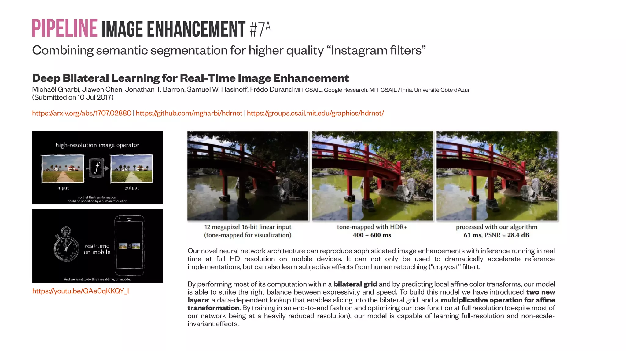 Pipelineimage enhancement #6 Combining semantic segmentation for higher quality “Instagram filters” Exemplar-Based Image and Video Stylization Using Fully Convolutional Semantic Features Feida Zhu ; Zhicheng Yan ; Jiajun Bu ; Yizhou Yu IEEE Transactions on Image Processing ( Volume: 26, Issue: 7, July 2017 ) https://doi.org/10.1109/TIP.2017.2703099 Color and tone stylization in images and videos strives to enhance unique themes with artistic color and tone adjustments. It has a broad range of applications from professional image postp-rocessing to photo sharing over social networks. Mainstream photo enhancement softwares, such as Adobe Lightroom and Instagram, provide users with predefined styles, which are often hand-crafted through a trial-and-error process. Such photo adjustment tools lack a semantic understanding of image contents and the resulting global color transform limits the range of artistic styles it can represent. On the other hand, stylistic enhancement needs to apply distinct adjustments to various semantic regions. Such an ability enables a broader range of visual styles. Traditional professional video editing softwares (Adobe After Effects, Nuke, etc.) offer a suite of predefined operations with tunable parameters that apply common global adjustments (exposure/color correction, white balancing, sharpening, denoising, etc). Local adjustments within specific spatiotemporal regions are usually accomplished with masking layers created with intensive user interaction. Both parameter tuning and masking layer creation are labor intensive processes. An example of learning semantics-aware photo adjustment styles. Left: Input image. Middle: Manually enhanced by photographer. Distinct adjustments are applied to different semantic regions. Right: Automatically enhanced by our deep learning model trained from image exemplars. (a) Input image. (b) Ground truth. (c) Our result. Given a set of exemplar image pairs, each representing a photo before and after pixel-level color (in CIELab space) and tone adjustments following a particular style, we wish to learn a computational model that can automatically adjust a novel input photo in the same style. We still cast this learning task as a regression problem as in Yan et al. (2016). For completeness, let us first review their problem definition and then present our new deep learning based architecture and solution. 