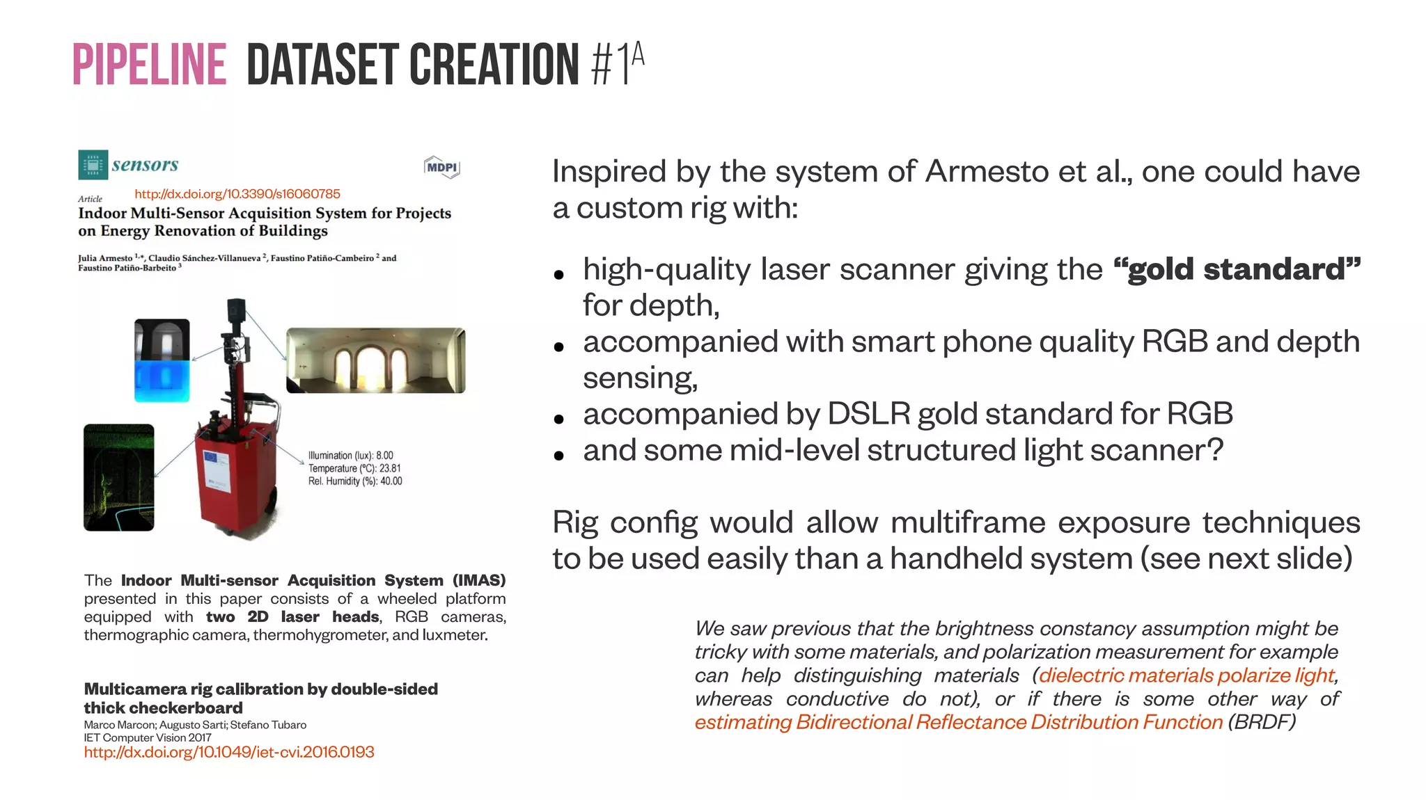 Pipeline Dataset creation #1A The Indoor Multi-sensor Acquisition System (IMAS) presented in this paper consists of a wheeled platform equipped with two 2D laser heads, RGB cameras, thermographic camera, thermohygrometer, and luxmeter. http://dx.doi.org/10.3390/s16060785 Inspired by the system of Armesto et al., one could have a custom rig with: ● high-quality laser scanner giving the “gold standard” for depth, ● accompanied with smart phone quality RGB and depth sensing, ● accompanied by DSLR gold standard for RGB ● and some mid-level structured light scanner? Rig config would allow multiframe exposure techniques to be used easily than a handheld system (see next slide) We saw previous that the brightness constancy assumption might be tricky with some materials, and polarization measurement for example can help distinguishing materials (dielectric materials polarize light, whereas conductive do not), or if there is some other way of estimating Bidirectional Reflectance Distribution Function (BRDF) Multicamera rig calibration by double-sided thick checkerboard Marco Marcon; Augusto Sarti; Stefano Tubaro IET Computer Vision 2017 http://dx.doi.org/10.1049/iet-cvi.2016.0193 