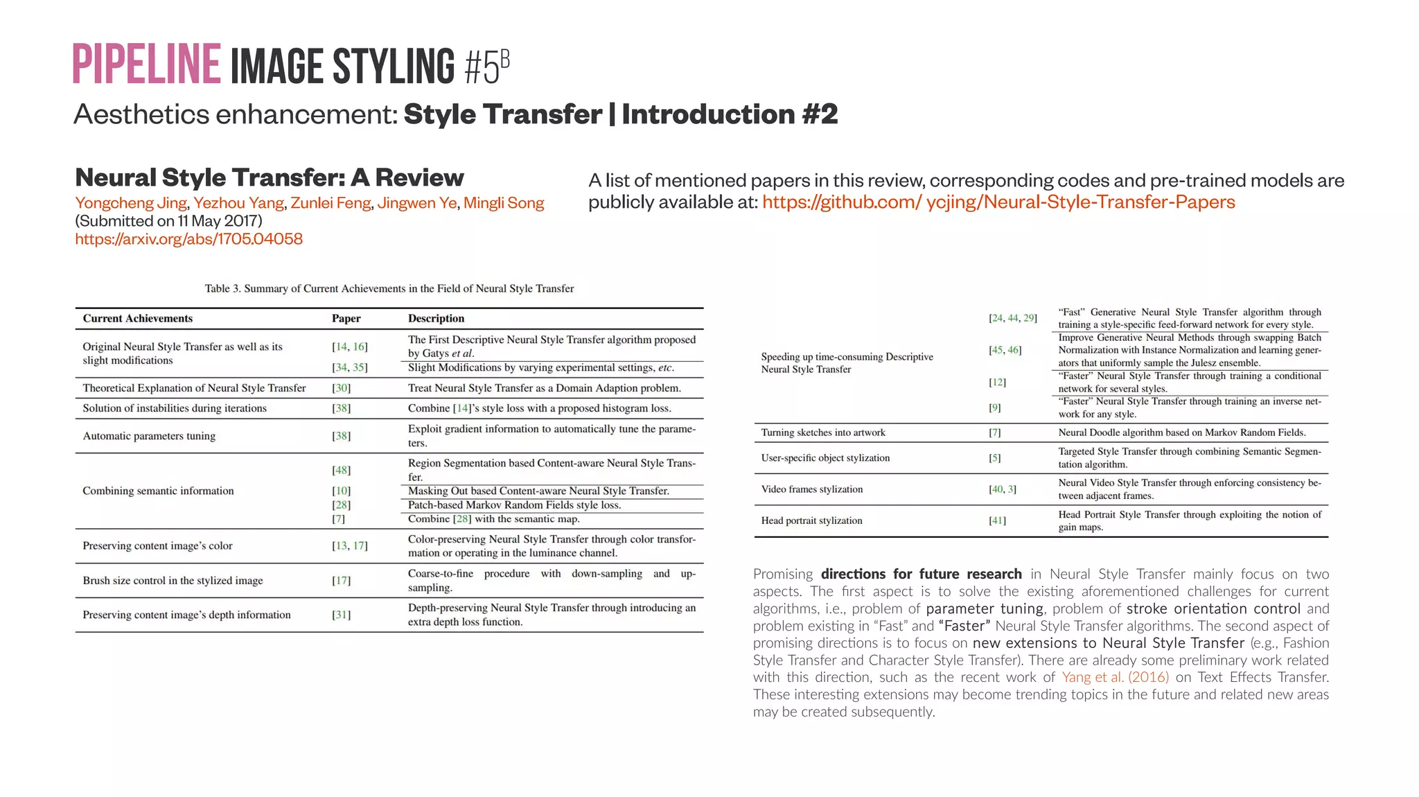 Pipelineimage Styling #5A Aesthetics enhancement: Style Transfer | Introduction #1 Neural Style Transfer: A Review Yongcheng Jing, Yezhou Yang, Zunlei Feng, Jingwen Ye, Mingli Song (Submitted on 11 May 2017) https://arxiv.org/abs/1705.04058 A list of mentioned papers in this review, corresponding codes and pre-trained models are publicly available at: https://github.com/ ycjing/Neural-Style-Transfer-Papers One of the reasons why Neural Style Transfer catches eyes in both academia and industry is its popularity in some social networking sites (e.g., Twitter and Facebook). A mobile application Prisma [36] is one of the first industrial applications that provides the Neural Style Transfer algorithm as a service. Before Prisma, the general public almost never imagines that one day they are able to turn their photos into art paintings in only a few minutes. Due to its high quality, Prisma achieved great success and is becoming popular around the world. Another use of Neural Style Transfer is to act as user-assisted creation tools. Although, to the best of our knowledge, there are no popular applications that applied the Neural Style Transfer technique in creation tools, we believe that it will be a promising potential usage in the future. Neural Style Transfer is capable of acting as a creation tool for painters and designers. Neural Style Transfer makes it more convenient for a painter to create an artifact of a specific style, especially when creating computer-made fine art images. Moreover, with Neural Style Transfer algorithms it is trivial to produce stylized fashion elements for fashion designers and stylized CAD drawings for architects in a variety of styles, which is costly to produce them by hand. 
