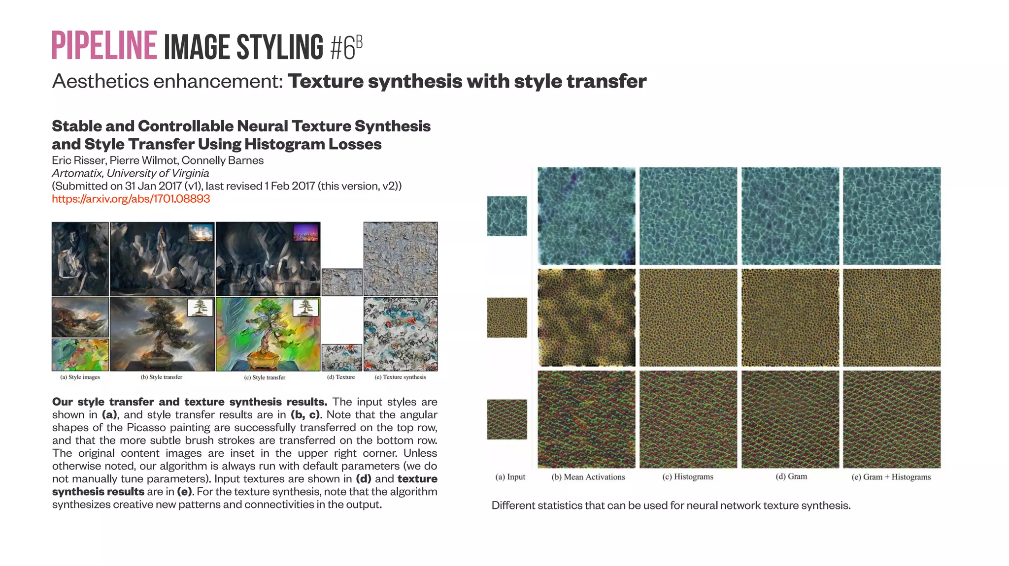 Pipelineimage Styling #6A Aesthetics enhancement: Texture synthesis and upsampling TextureGAN: Controlling Deep Image Synthesis with Texture Patches Wenqi Xian, Patsorn Sangkloy, Jingwan Lu, Chen Fang, Fisher Yu, James Hays (Submitted on 9 Jun 2017) https://arxiv.org/abs/1706.02823 TextureGAN pipeline. A feed-forward generative network is trained end-to-end to directly transform a 4- channel input to a high- res photo with realistic textural details. Photo-realistic Facial Texture Transfer Parneet Kaur, Hang Zhang, Kristin J. Dana (Submitted on 14 Jun 2017) https://arxiv.org/abs/1706.04306 Overview of our method. Facial identity is preserved using Facial Semantic Regularization which regularizes the update of meso-structures using a facial prior and facial semantic structural loss. Texture loss regularizes the update of local textures from the style image. The output image is initialized with the content image and updated at each iteration by back-propagating the error gradients for the combined losses. Content/style photos: Martin Scheoller/Art+Commerce. Identity-preserving Facial Texture Transfer (FaceTex). The textural details are transferred from style image to content image while preserving its identity. FaceTex outperforms existing methods perceptually as well as quantitatively. Column 3 uses input 1 as the style image and input 2 as the content. Column 4 uses input 1 as the content image and input 2 as the style image. Figure 3 shows more examples and comparison with existing methods. Input photos: Martin Scheoller/Art+Commerce. 