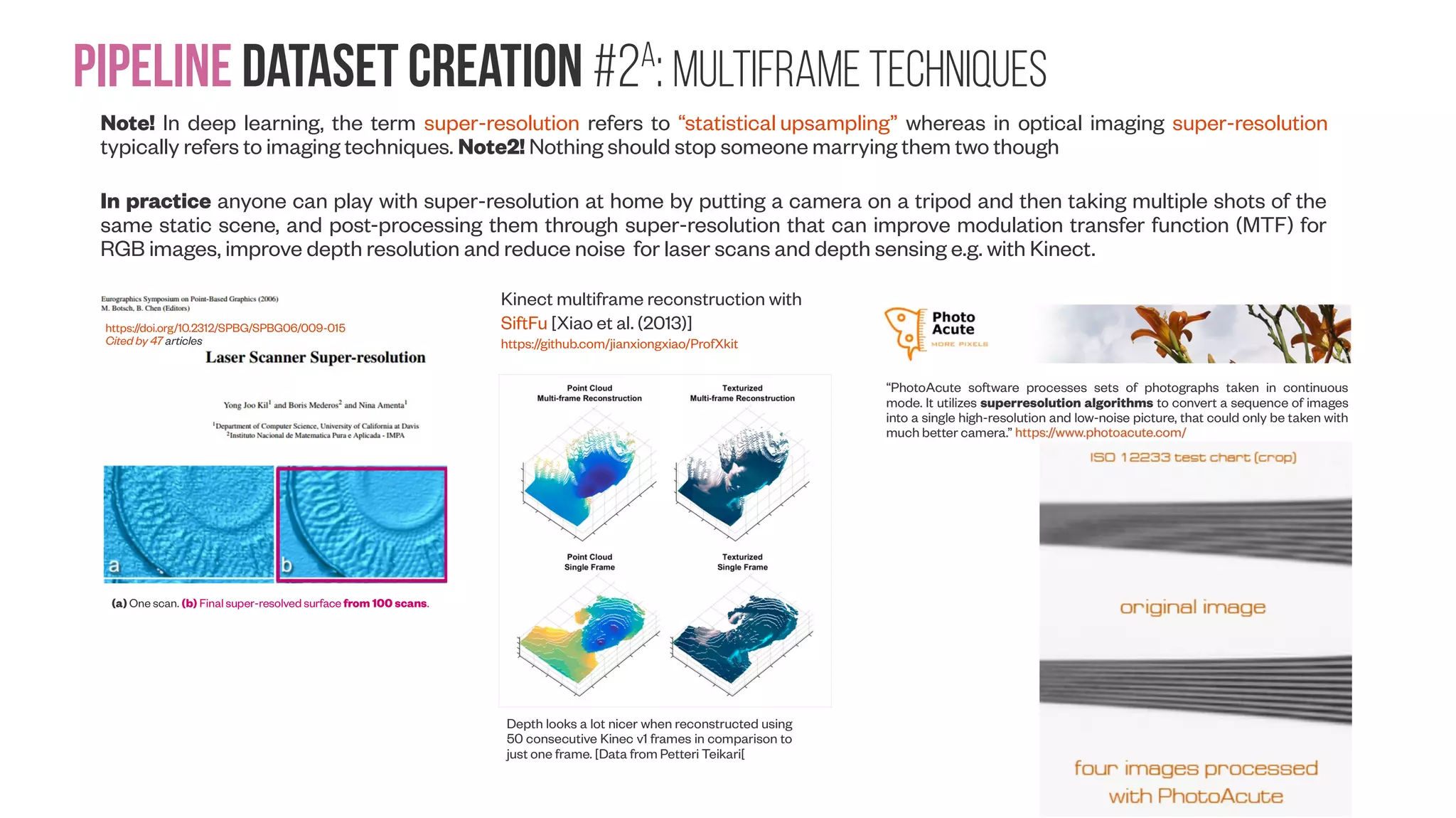 Pipeline Dataset creation #2a : Multiframe Techniques Note! In deep learning, the term super-resolution refers to “statistical upsampling” whereas in optical imaging super-resolution typically refers to imaging techniques. Note2! Nothing should stop someone marrying them two though In practice anyone can play with super-resolution at home by putting a camera on a tripod and then taking multiple shots of the same static scene, and post-processing them through super-resolution that can improve modulation transfer function (MTF) for RGB images, improve depth resolution and reduce noise for laser scans and depth sensing e.g. with Kinect. https://doi.org/10.2312/SPBG/SPBG06/009-015 Cited by 47 articles (a) One scan. (b) Final super-resolved surface from 100 scans. “PhotoAcute software processes sets of photographs taken in continuous mode. It utilizes superresolution algorithms to convert a sequence of images into a single high-resolution and low-noise picture, that could only be taken with much better camera.” Depth looks a lot nicer when reconstructed using 50 consecutive Kinec v1 frames in comparison to just one frame. [Data from Petteri Teikari[ Kinect multiframe reconstruction with SiftFu [Xiao et al. (2013)] https://github.com/jianxiongxiao/ProfXkit 