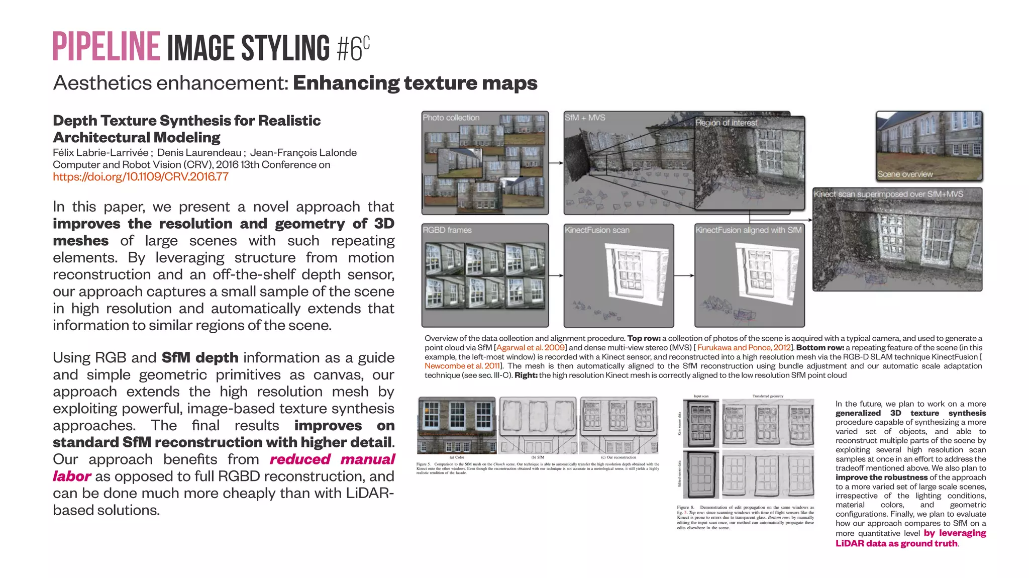 Pipelineimage Styling #6B Aesthetics enhancement: Texture synthesis with style transfer Stable and Controllable Neural Texture Synthesis and Style Transfer Using Histogram Losses Eric Risser, Pierre Wilmot, Connelly Barnes Artomatix, University of Virginia (Submitted on 31 Jan 2017 (v1), last revised 1 Feb 2017 (this version, v2)) https://arxiv.org/abs/1701.08893 Our style transfer and texture synthesis results. The input styles are shown in (a), and style transfer results are in (b, c). Note that the angular shapes of the Picasso painting are successfully transferred on the top row, and that the more subtle brush strokes are transferred on the bottom row. The original content images are inset in the upper right corner. Unless otherwise noted, our algorithm is always run with default parameters (we do not manually tune parameters). Input textures are shown in (d) and texture synthesis results are in (e). For the texture synthesis, note that the algorithm synthesizes creative new patterns and connectivities in the output. Different statistics that can be used for neural network texture synthesis. 