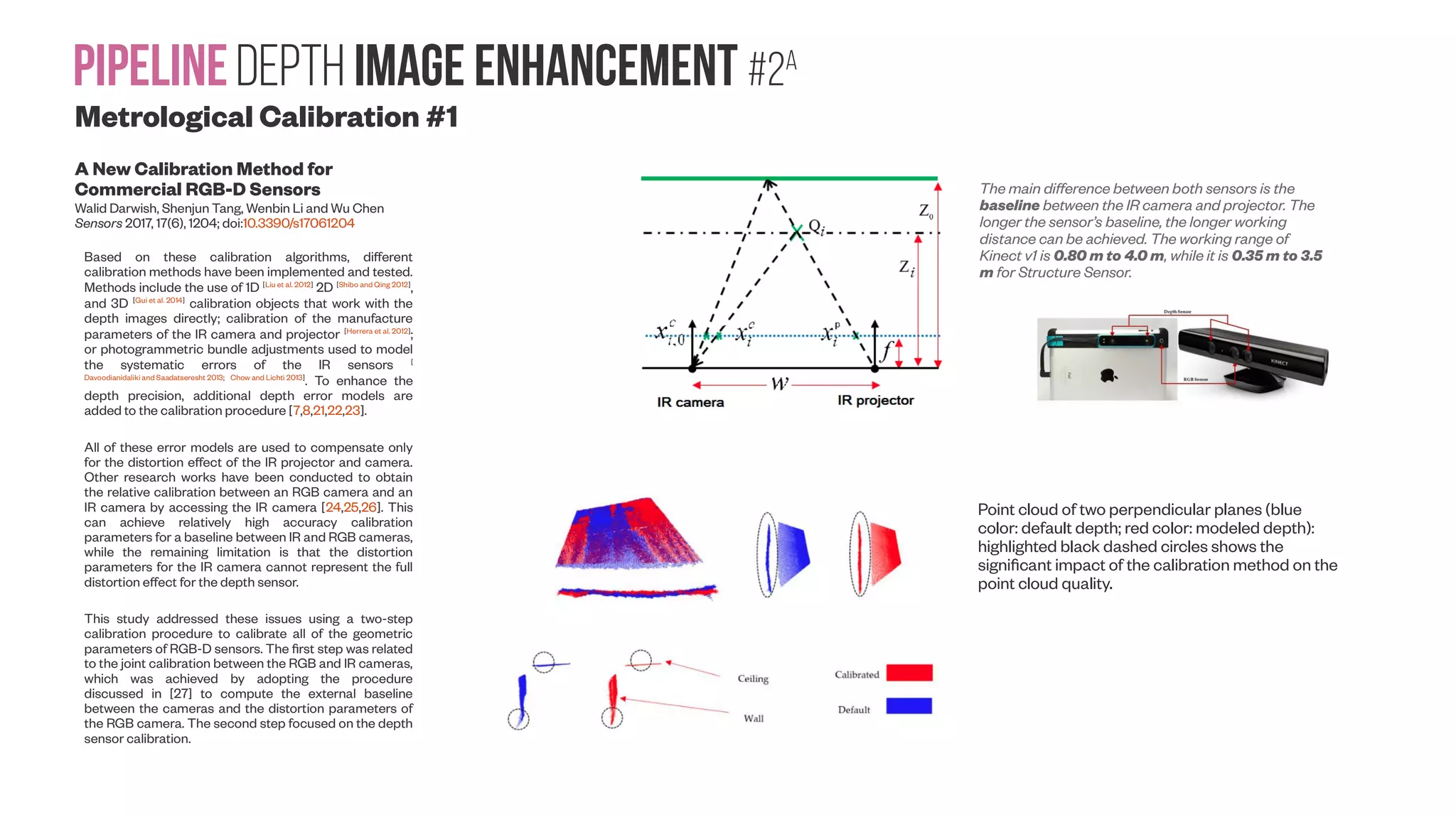 PipelineDepth image enhancement #2A Metrological Calibration #1 A New Calibration Method for Commercial RGB-D Sensors Walid Darwish, Shenjun Tang, Wenbin Li and Wu Chen Sensors 2017, 17(6), 1204; doi:10.3390/s17061204 Based on these calibration algorithms, different calibration methods have been implemented and tested. Methods include the use of 1D [Liu et al. 2012] 2D [Shibo and Qing 2012] , and 3D [Gui et al. 2014] calibration objects that work with the depth images directly; calibration of the manufacture parameters of the IR camera and projector [Herrera et al. 2012] ; or photogrammetric bundle adjustments used to model the systematic errors of the IR sensors [ Davoodianidaliki and Saadatseresht 2013; Chow and Lichti 2013] . To enhance the depth precision, additional depth error models are added to the calibration procedure [7,8,21,22,23]. All of these error models are used to compensate only for the distortion effect of the IR projector and camera. Other research works have been conducted to obtain the relative calibration between an RGB camera and an IR camera by accessing the IR camera [24,25,26]. This can achieve relatively high accuracy calibration parameters for a baseline between IR and RGB cameras, while the remaining limitation is that the distortion parameters for the IR camera cannot represent the full distortion effect for the depth sensor. This study addressed these issues using a two-step calibration procedure to calibrate all of the geometric parameters of RGB-D sensors. The first step was related to the joint calibration between the RGB and IR cameras, which was achieved by adopting the procedure discussed in [27] to compute the external baseline between the cameras and the distortion parameters of the RGB camera. The second step focused on the depth sensor calibration. Point cloud of two perpendicular planes (blue color: default depth; red color: modeled depth): highlighted black dashed circles shows the significant impact of the calibration method on the point cloud quality. The main difference between both sensors is the baseline between the IR camera and projector. The longer the sensor’s baseline, the longer working distance can be achieved. The working range of Kinect v1 is 0.80 m to 4.0 m, while it is 0.35 m to 3.5 m for Structure Sensor. 