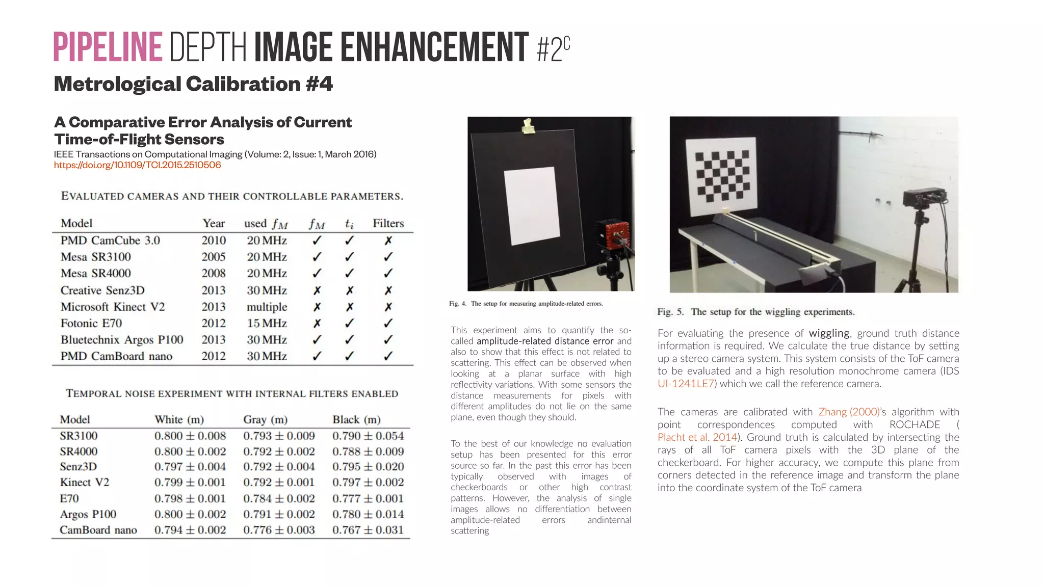PipelineDepth image enhancement #2c A Comparative Error Analysis of Current Time-of-Flight Sensors IEEE Transactions on Computational Imaging (Volume: 2, Issue: 1, March 2016) https://doi.org/10.1109/TCI.2015.2510506 For evaluating the presence of wiggling, ground truth distance information is required. We calculate the true distance by setting up a stereo camera system. This system consists of the ToF camera to be evaluated and a high resolution monochrome camera (IDS UI-1241LE7) which we call the reference camera. The cameras are calibrated with Zhang (2000)’s algorithm with point correspondences computed with ROCHADE ( Placht et al. 2014). Ground truth is calculated by intersecting the rays of all ToF camera pixels with the 3D plane of the checkerboard. For higher accuracy, we compute this plane from corners detected in the reference image and transform the plane into the coordinate system of the ToF camera This experiment aims to quantify the so- called amplitude-related distance error and also to show that this effect is not related to scattering. This effect can be observed when looking at a planar surface with high reflectivity variations. With some sensors the distance measurements for pixels with different amplitudes do not lie on the same plane, even though they should. To the best of our knowledge no evaluation setup has been presented for this error source so far. In the past this error has been typically observed with images of checkerboards or other high contrast patterns. However, the analysis of single images allows no differentiation between amplitude-related errors andinternal scattering Metrological Calibration #4 