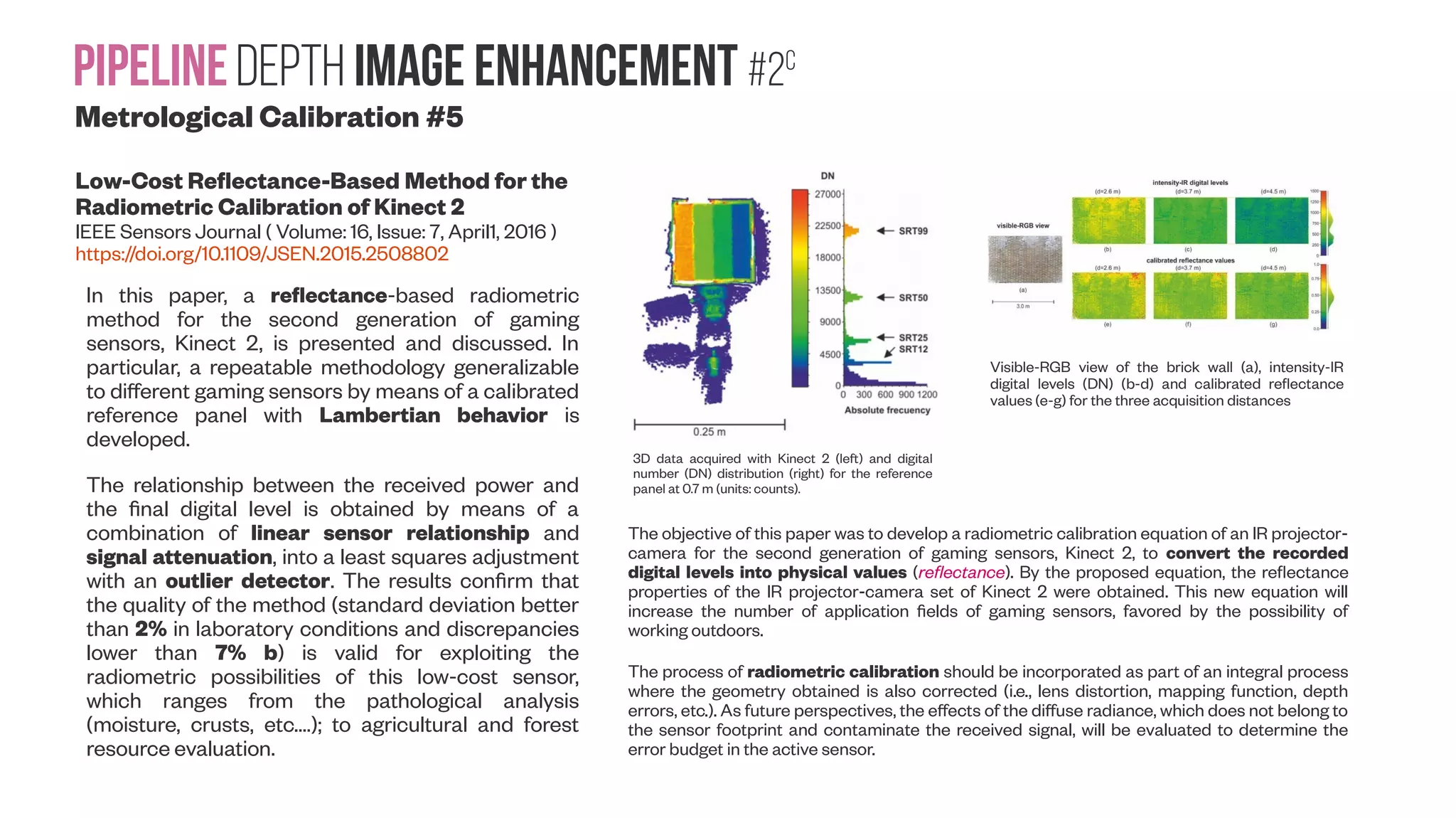 PipelineDepth image enhancement #2c Metrological Calibration #5 Low-Cost Reflectance-Based Method for the Radiometric Calibration of Kinect 2 IEEE Sensors Journal ( Volume: 16, Issue: 7, April1, 2016 ) https://doi.org/10.1109/JSEN.2015.2508802 In this paper, a reflectance-based radiometric method for the second generation of gaming sensors, Kinect 2, is presented and discussed. In particular, a repeatable methodology generalizable to different gaming sensors by means of a calibrated reference panel with Lambertian behavior is developed. The relationship between the received power and the final digital level is obtained by means of a combination of linear sensor relationship and signal attenuation, into a least squares adjustment with an outlier detector. The results confirm that the quality of the method (standard deviation better than 2% in laboratory conditions and discrepancies lower than 7% b) is valid for exploiting the radiometric possibilities of this low-cost sensor, which ranges from the pathological analysis (moisture, crusts, etc.…); to agricultural and forest resource evaluation. 3D data acquired with Kinect 2 (left) and digital number (DN) distribution (right) for the reference panel at 0.7 m (units: counts). Visible-RGB view of the brick wall (a), intensity-IR digital levels (DN) (b-d) and calibrated reflectance values (e-g) for the three acquisition distances The objective of this paper was to develop a radiometric calibration equation of an IR projector- camera for the second generation of gaming sensors, Kinect 2, to convert the recorded digital levels into physical values (reflectance). By the proposed equation, the reflectance properties of the IR projector-camera set of Kinect 2 were obtained. This new equation will increase the number of application fields of gaming sensors, favored by the possibility of working outdoors. The process of radiometric calibration should be incorporated as part of an integral process where the geometry obtained is also corrected (i.e., lens distortion, mapping function, depth errors, etc.). As future perspectives, the effects of the diffuse radiance, which does not belong to the sensor footprint and contaminate the received signal, will be evaluated to determine the error budget in the active sensor. 