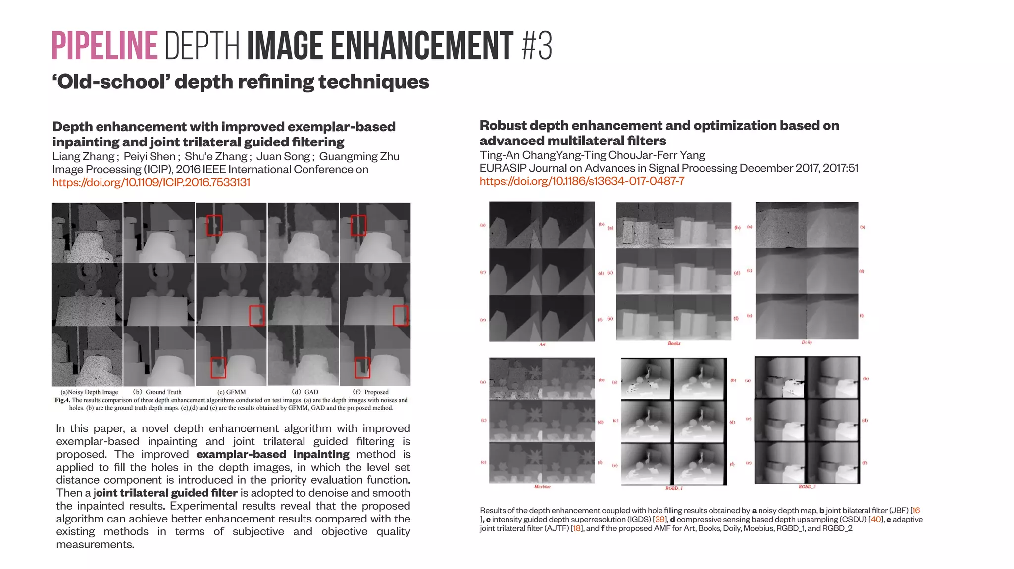 PipelineDepth image enhancement #3 ‘Old-school’ depth refining techniques Depth enhancement with improved exemplar-based inpainting and joint trilateral guided filtering Liang Zhang ; Peiyi Shen ; Shu'e Zhang ; Juan Song ; Guangming Zhu Image Processing (ICIP), 2016 IEEE International Conference on https://doi.org/10.1109/ICIP.2016.7533131 In this paper, a novel depth enhancement algorithm with improved exemplar-based inpainting and joint trilateral guided filtering is proposed. The improved examplar-based inpainting method is applied to fill the holes in the depth images, in which the level set distance component is introduced in the priority evaluation function. Then a joint trilateral guided filter is adopted to denoise and smooth the inpainted results. Experimental results reveal that the proposed algorithm can achieve better enhancement results compared with the existing methods in terms of subjective and objective quality measurements. Robust depth enhancement and optimization based on advanced multilateral filters Ting-An ChangYang-Ting ChouJar-Ferr Yang EURASIP Journal on Advances in Signal Processing December 2017, 2017:51 https://doi.org/10.1186/s13634-017-0487-7 Results of the depth enhancement coupled with hole filling results obtainedby a noisy depth map, b joint bilateral filter (JBF) [16 ], c intensity guided depth superresolution (IGDS) [39], d compressive sensing based depth upsampling (CSDU) [40], e adaptive joint trilateral filter (AJTF) [18], and f the proposed AMF for Art, Books, Doily, Moebius, RGBD_1, and RGBD_2 