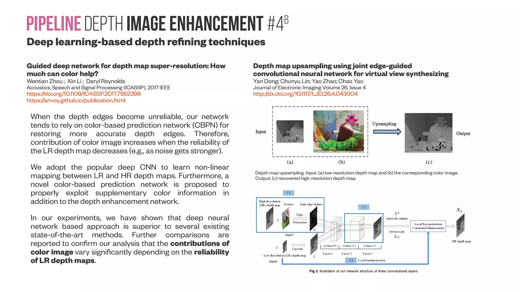 PipelineDepth image enhancement #4b Deep learning-based depth refining techniques Guided deep network for depth map super-resolution: How much can color help? Wentian Zhou ; Xin Li ; Daryl Reynolds Acoustics, Speech and Signal Processing (ICASSP), 2017 IEEE https://doi.org/10.1109/ICASSP.2017.7952398 https://anvoy.github.io/publication.html Depth map upsampling using joint edge-guided convolutional neural network for virtual view synthesizing Yan Dong; Chunyu Lin; Yao Zhao; Chao Yao Journal of Electronic Imaging Volume 26, Issue 4 http://dx.doi.org/10.1117/1.JEI.26.4.043004 Depth map upsampling. Input: (a) low-resolution depth map and (b) the corresponding color image. Output: (c) recovered high-resolution depth map. When the depth edges become unreliable, our network tends to rely on color-based prediction network (CBPN) for restoring more accurate depth edges. Therefore, contribution of color image increases when the reliability of the LR depth map decreases (e.g., as noise gets stronger). We adopt the popular deep CNN to learn non-linear mapping between LR and HR depth maps. Furthermore, a novel color-based prediction network is proposed to properly exploit supplementary color information in addition to the depth enhancement network. In our experiments, we have shown that deep neural network based approach is superior to several existing state-of-the-art methods. Further comparisons are reported to confirm our analysis that the contributions of color image vary significantly depending on the reliability of LR depth maps. 