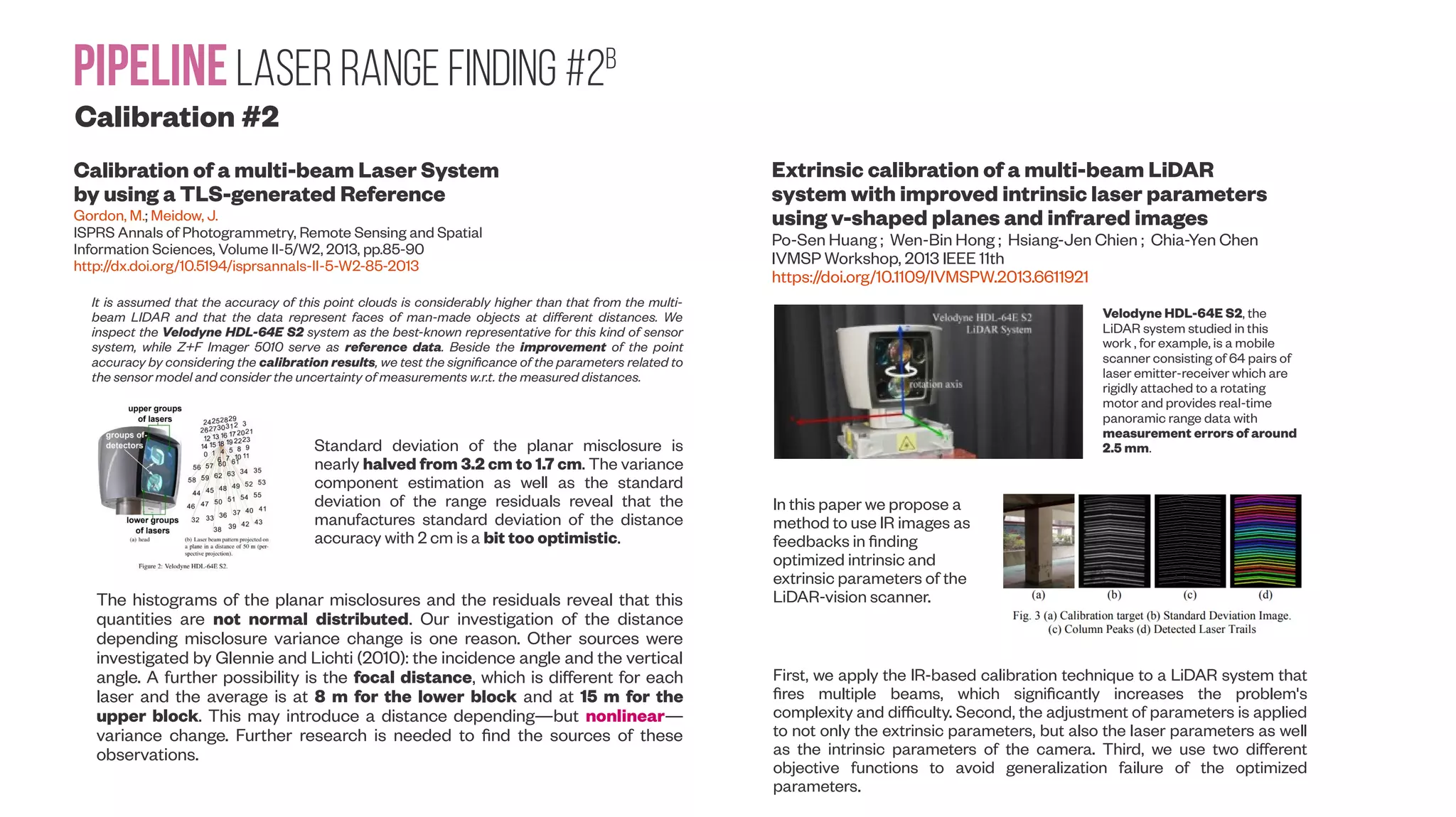 PipelineLaser range Finding #2b Calibration #2 Calibration of a multi-beam Laser System by using a TLS-generated Reference Gordon, M.; Meidow, J. ISPRS Annals of Photogrammetry, Remote Sensing and Spatial Information Sciences, Volume II-5/W2, 2013, pp.85-90 http://dx.doi.org/10.5194/isprsannals-II-5-W2-85-2013 Extrinsic calibration of a multi-beam LiDAR system with improved intrinsic laser parameters using v-shaped planes and infrared images Po-Sen Huang ; Wen-Bin Hong ; Hsiang-Jen Chien ; Chia-Yen Chen IVMSP Workshop, 2013 IEEE 11th https://doi.org/10.1109/IVMSPW.2013.6611921 Velodyne HDL-64E S2, the LiDAR system studied in this work , for example, is a mobile scanner consisting of 64 pairs of laser emitter-receiver which are rigidly attached to a rotating motor and provides real-time panoramic range data with measurement errors of around 2.5 mm. In this paper we propose a method to use IR images as feedbacks in finding optimized intrinsic and extrinsic parameters of the LiDAR-vision scanner. First, we apply the IR-based calibration technique to a LiDAR system that fires multiple beams, which significantly increases the problem's complexity and difficulty. Second, the adjustment of parameters is applied to not only the extrinsic parameters, but also the laser parameters as well as the intrinsic parameters of the camera. Third, we use two different objective functions to avoid generalization failure of the optimized parameters. It is assumed that the accuracy of this point clouds is considerably higher than that from the multi- beam LIDAR and that the data represent faces of man-made objects at different distances. We inspect the Velodyne HDL-64E S2 system as the best-known representative for this kind of sensor system, while Z+F Imager 5010 serve as reference data. Beside the improvement of the point accuracy by considering the calibration results, we test the significance of the parameters related to the sensor model and consider the uncertainty of measurements w.r.t. the measured distances. Standard deviation of the planar misclosure is nearly halved from 3.2 cm to 1.7 cm. The variance component estimation as well as the standard deviation of the range residuals reveal that the manufactures standard deviation of the distance accuracy with 2 cm is a bit too optimistic. The histograms of the planar misclosures and the residuals reveal that this quantities are not normal distributed. Our investigation of the distance depending misclosure variance change is one reason. Other sources were investigated by Glennie and Lichti (2010): the incidence angle and the vertical angle. A further possibility is the focal distance, which is different for each laser and the average is at 8 m for the lower block and at 15 m for the upper block. This may introduce a distance depending—but nonlinear— variance change. Further research is needed to find the sources of these observations. 
