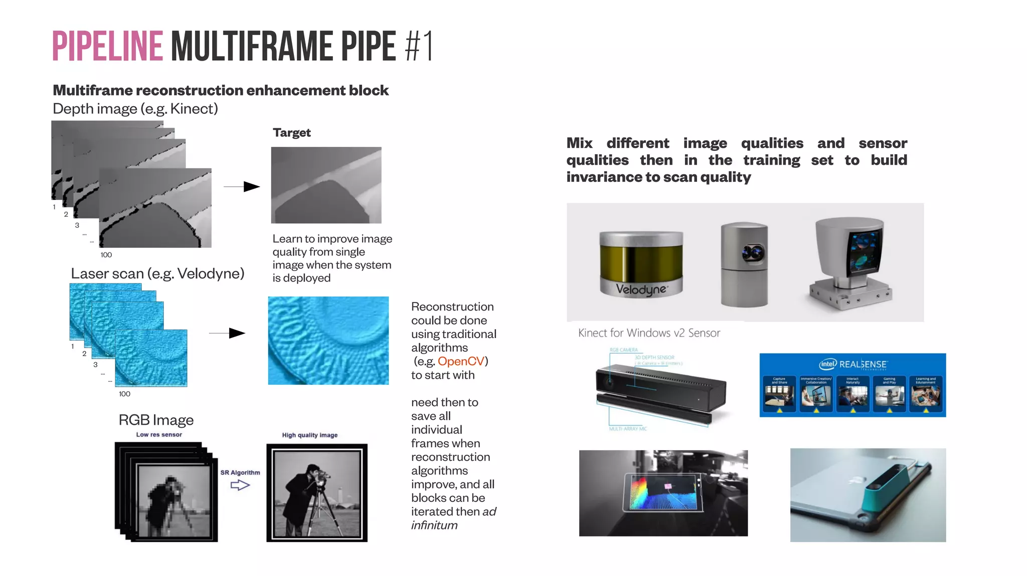 Pipeline Multiframe Pipe #1 100 Multiframe reconstruction enhancement block 1 2 100 3 ... ... Depth image (e.g. Kinect) Laser scan (e.g. Velodyne) RGB Image Target Learn to improve image quality from single image when the system is deployed Reconstruction could be done using traditional algorithms (e.g. OpenCV) to start with need then to save all individual frames when reconstruction algorithms improve, and all blocks can be iterated then ad infinitum Mix different image qualities and sensor qualities then in the training set to build invariance to scan quality 