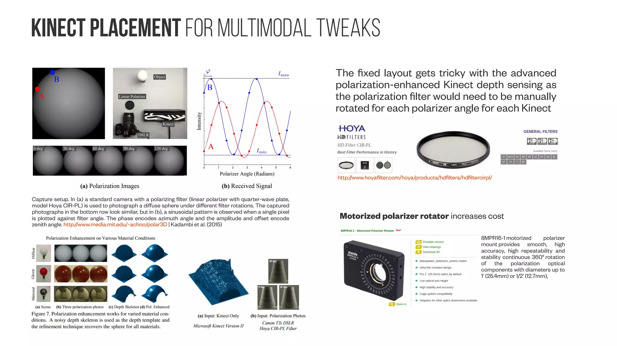 inexpensive sensors Kinect properties #2 Kinect v1 https://openkinect.org/wiki/Hardware_info#Datasheets RGB Camera - MT9M112 RGB Camera – MT9v112 Depth Camera - MT9M001 Infrared emitter wavelengths v1: λmax ~ 827nm [blogs.msdn.microsoft.com] v2: λmax ~ 860nm [social.msdn.microsoft.com, Lembit Valgma BSc. Thesis] Kinect v2 depth camera From Payne et al. (2014) Camera sensor size: Why does it matter and exactly how big are they? http://newatlas.com/camera-sensor-size-guide/26684/ fm multiplier: 36/22.2 ~1.6 fm multiplier: 36/4.54 ~7.9 fm ~2.54 fm ~5.41 ~10.0 fm https://msdn.microsoft.com/en-us/library/hh973074.aspx http://wiki.ipisoft.com/User_Guide_for_Dual_Depth_Sensor_Configuration 