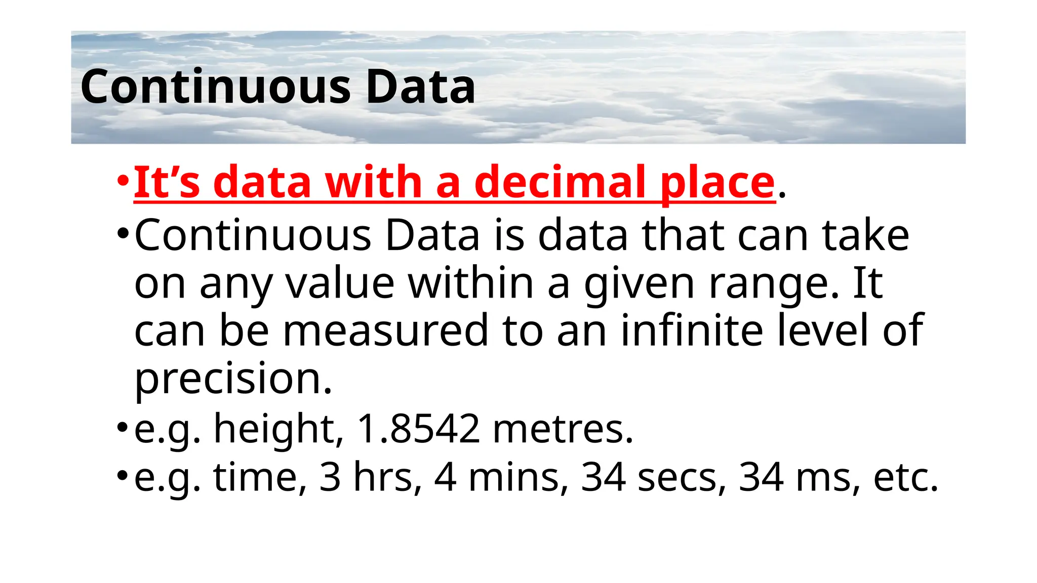 Continuous Data
•It’s data with a decimal place.
•Continuous Data is data that can take
on any value within a given range. It
can be measured to an infinite level of
precision.
•e.g. height, 1.8542 metres.
•e.g. time, 3 hrs, 4 mins, 34 secs, 34 ms, etc.
 