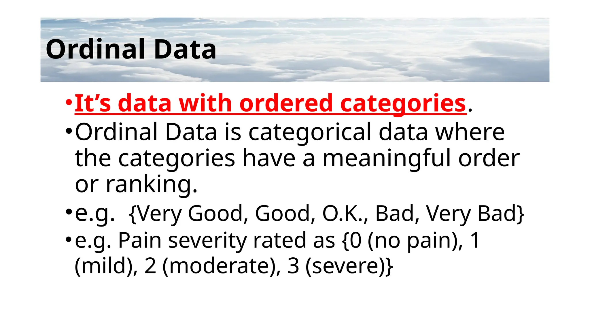 Ordinal Data
•It’s data with ordered categories.
•Ordinal Data is categorical data where
the categories have a meaningful order
or ranking.
•e.g. {Very Good, Good, O.K., Bad, Very Bad}
•e.g. Pain severity rated as {0 (no pain), 1
(mild), 2 (moderate), 3 (severe)}
 