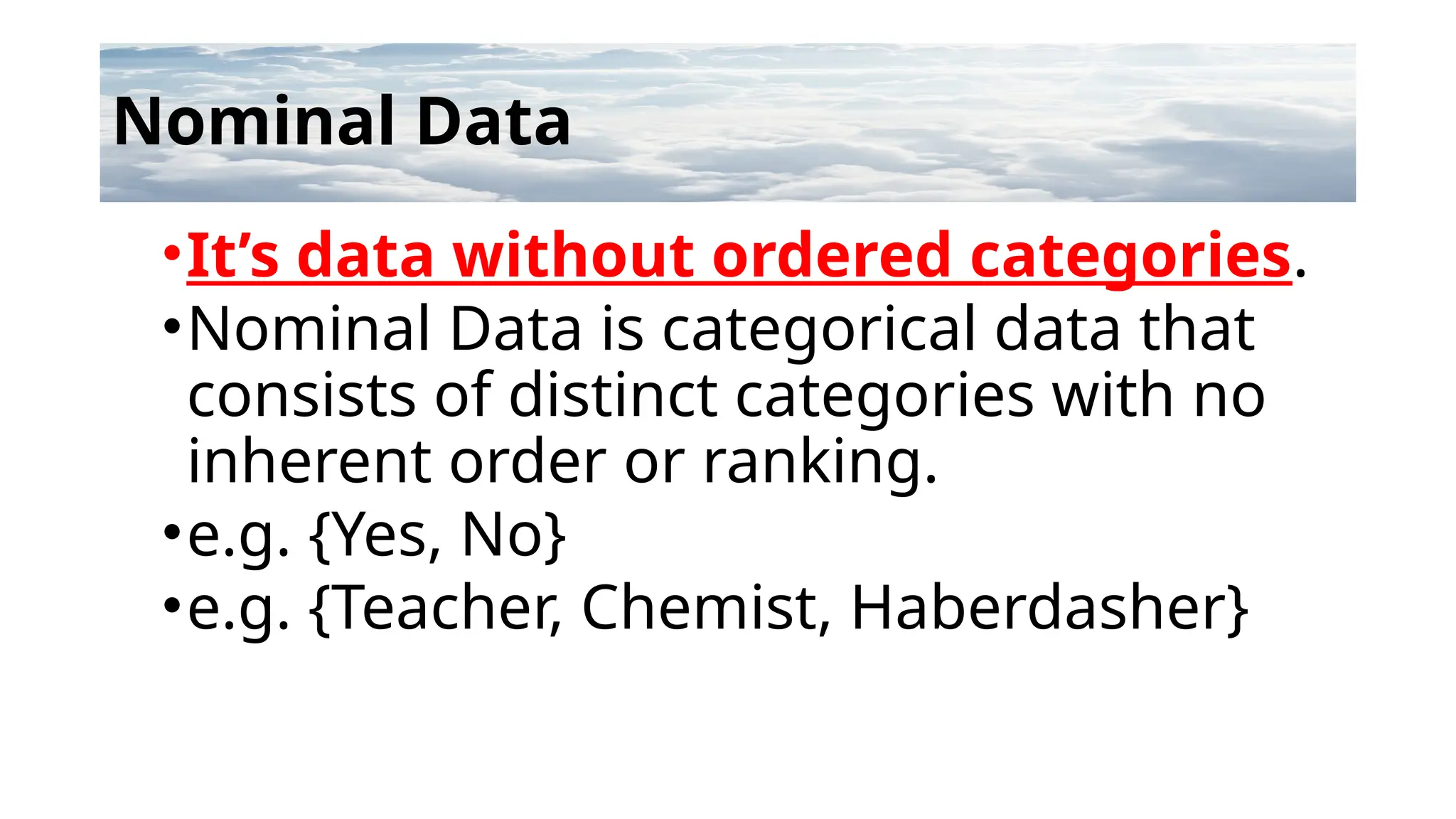 Nominal Data
•It’s data without ordered categories.
•Nominal Data is categorical data that
consists of distinct categories with no
inherent order or ranking.
•e.g. {Yes, No}
•e.g. {Teacher, Chemist, Haberdasher}
 