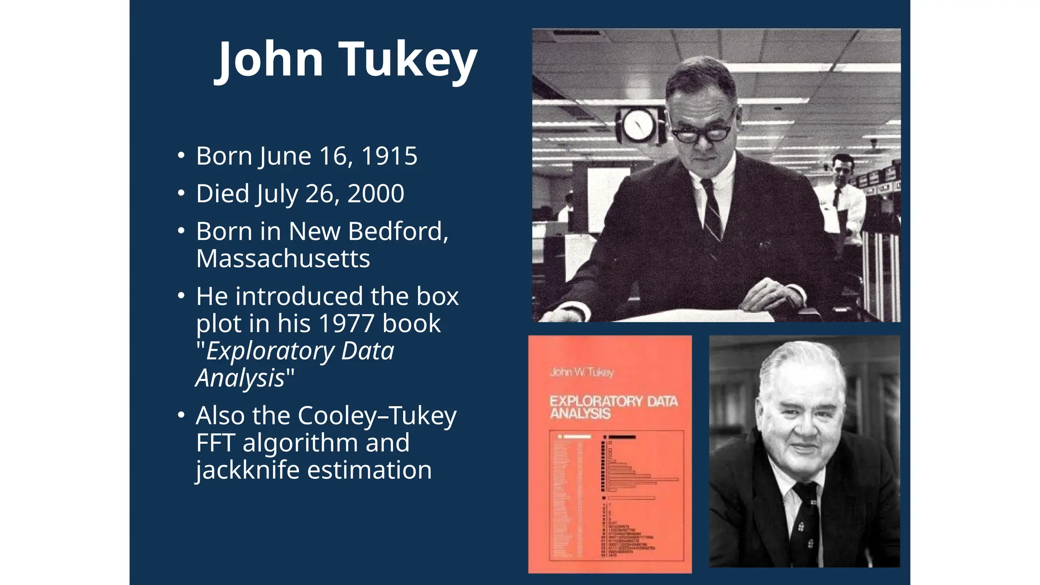 John Tukey
• Born June 16, 1915
• Died July 26, 2000
• Born in New Bedford,
Massachusetts
• He introduced the box
plot in his 1977 book
"Exploratory Data
Analysis"
• Also the Cooley–Tukey
FFT algorithm and
jackknife estimation
 