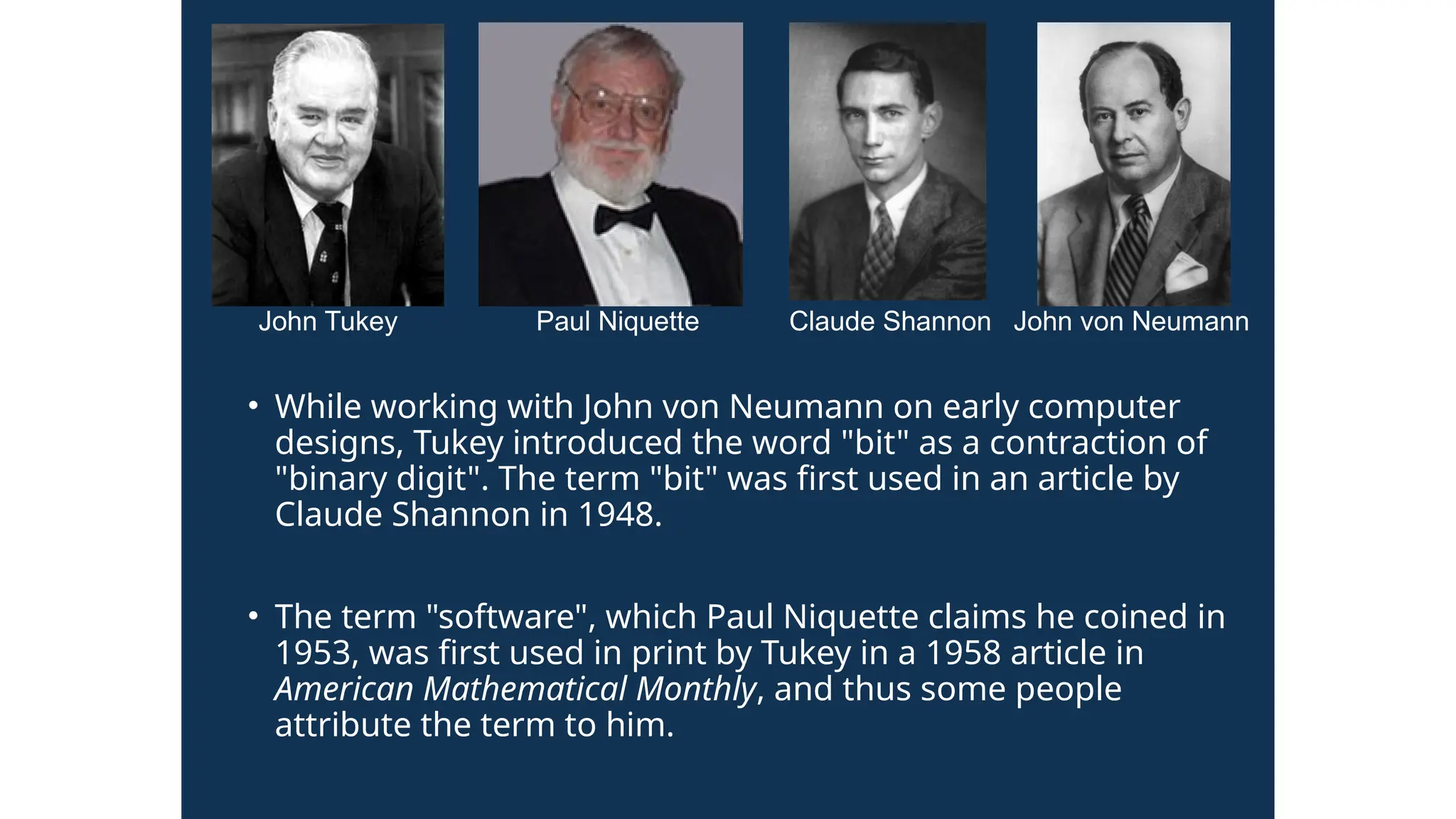 • While working with John von Neumann on early computer
designs, Tukey introduced the word "bit" as a contraction of
"binary digit". The term "bit" was first used in an article by
Claude Shannon in 1948.
• The term "software", which Paul Niquette claims he coined in
1953, was first used in print by Tukey in a 1958 article in
American Mathematical Monthly, and thus some people
attribute the term to him.
John Tukey Paul Niquette Claude Shannon John von Neumann
 