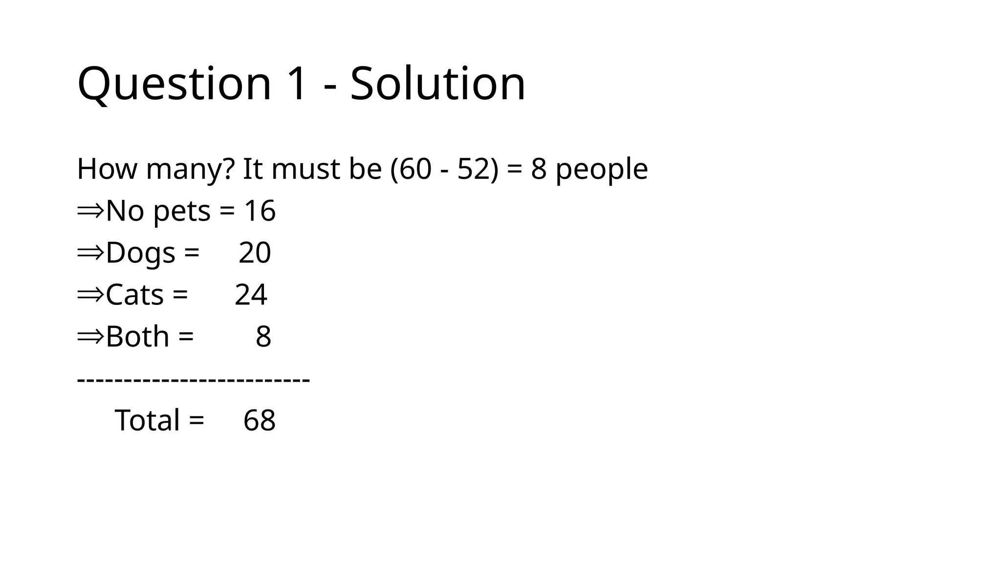 Question 1 - Solution
How many? It must be (60 - 52) = 8 people
ÞNo pets = 16
ÞDogs = 20
ÞCats = 24
ÞBoth = 8
-------------------------
Total = 68
 