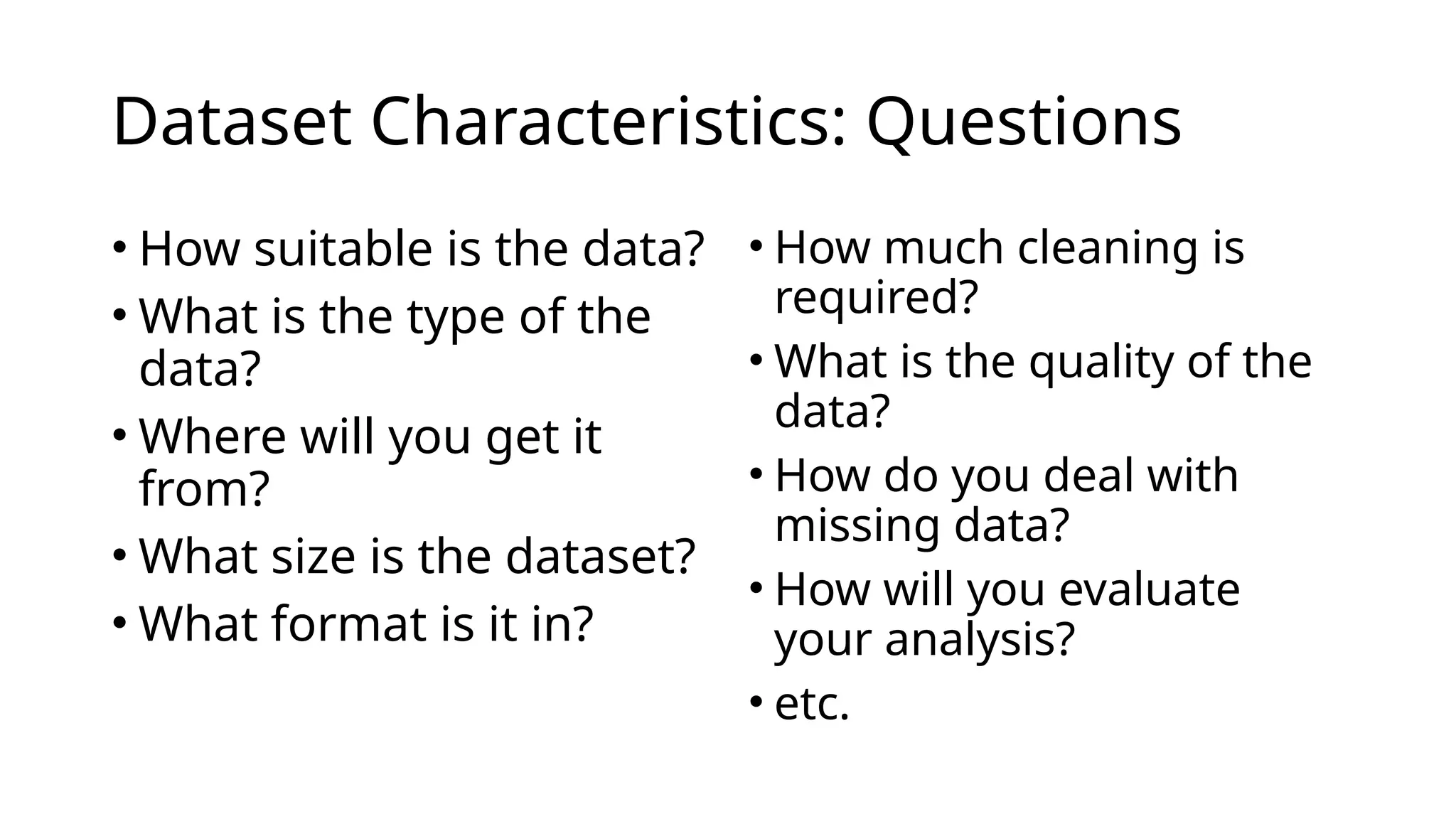Dataset Characteristics: Questions
• How suitable is the data?
• What is the type of the
data?
• Where will you get it
from?
• What size is the dataset?
• What format is it in?
• How much cleaning is
required?
• What is the quality of the
data?
• How do you deal with
missing data?
• How will you evaluate
your analysis?
• etc.
 