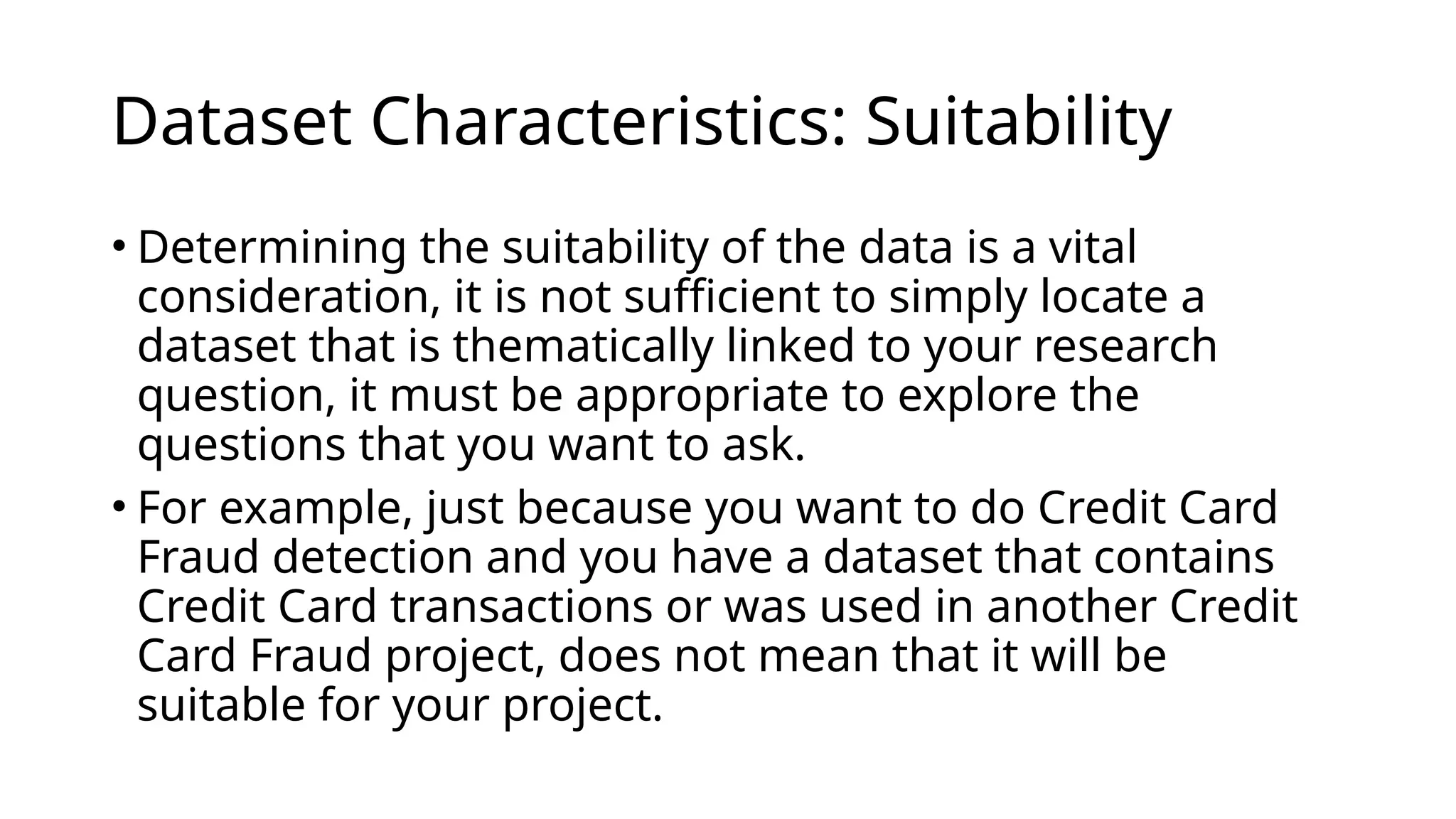 • Determining the suitability of the data is a vital
consideration, it is not sufficient to simply locate a
dataset that is thematically linked to your research
question, it must be appropriate to explore the
questions that you want to ask.
• For example, just because you want to do Credit Card
Fraud detection and you have a dataset that contains
Credit Card transactions or was used in another Credit
Card Fraud project, does not mean that it will be
suitable for your project.
Dataset Characteristics: Suitability
 