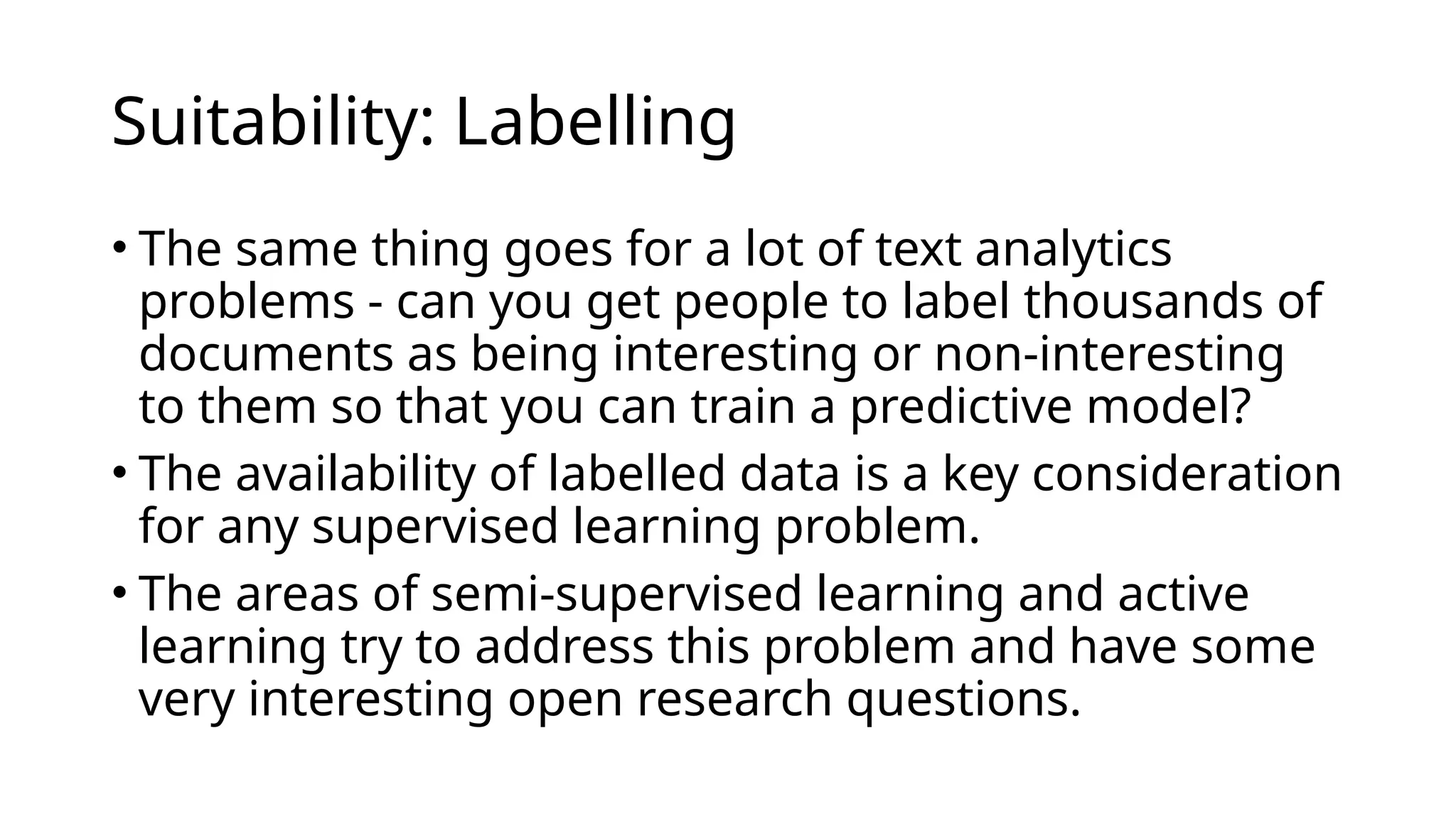 • The same thing goes for a lot of text analytics
problems - can you get people to label thousands of
documents as being interesting or non-interesting
to them so that you can train a predictive model?
• The availability of labelled data is a key consideration
for any supervised learning problem.
• The areas of semi-supervised learning and active
learning try to address this problem and have some
very interesting open research questions.
Suitability: Labelling
 