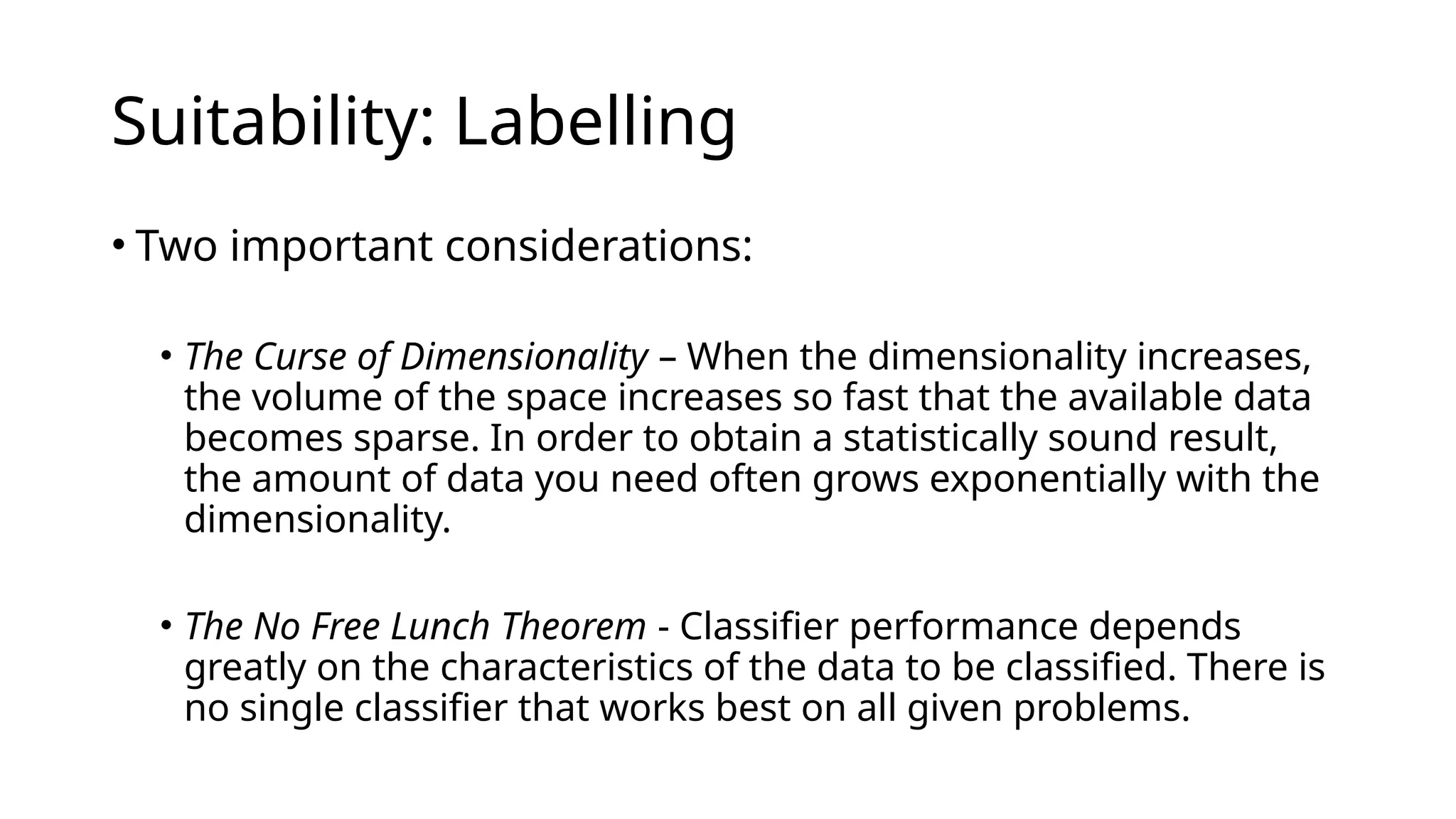 • Two important considerations:
• The Curse of Dimensionality – When the dimensionality increases,
the volume of the space increases so fast that the available data
becomes sparse. In order to obtain a statistically sound result,
the amount of data you need often grows exponentially with the
dimensionality.
• The No Free Lunch Theorem - Classifier performance depends
greatly on the characteristics of the data to be classified. There is
no single classifier that works best on all given problems.
Suitability: Labelling
 