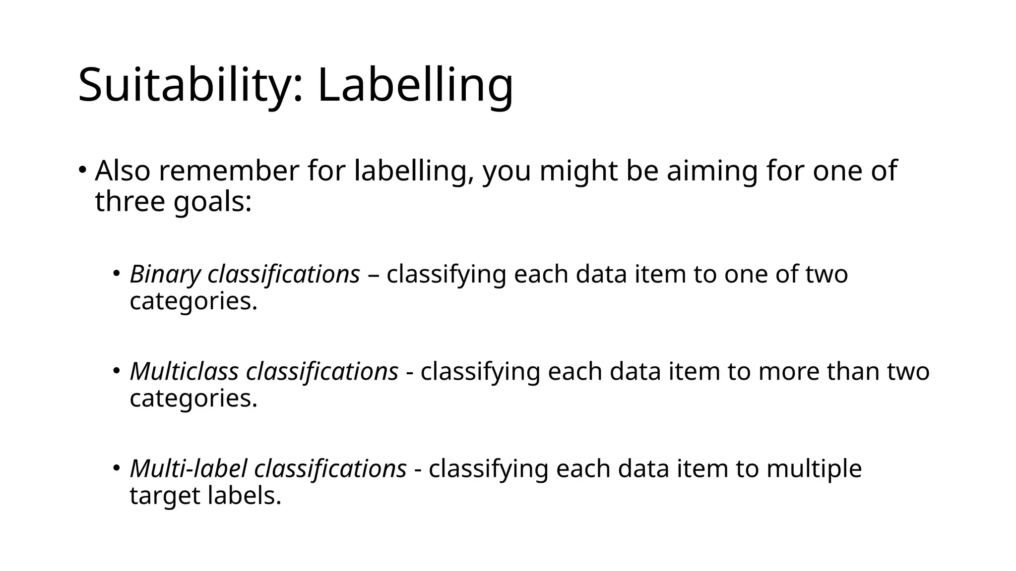 • Also remember for labelling, you might be aiming for one of
three goals:
• Binary classifications – classifying each data item to one of two
categories.
• Multiclass classifications - classifying each data item to more than two
categories.
• Multi-label classifications - classifying each data item to multiple
target labels.
Suitability: Labelling
 