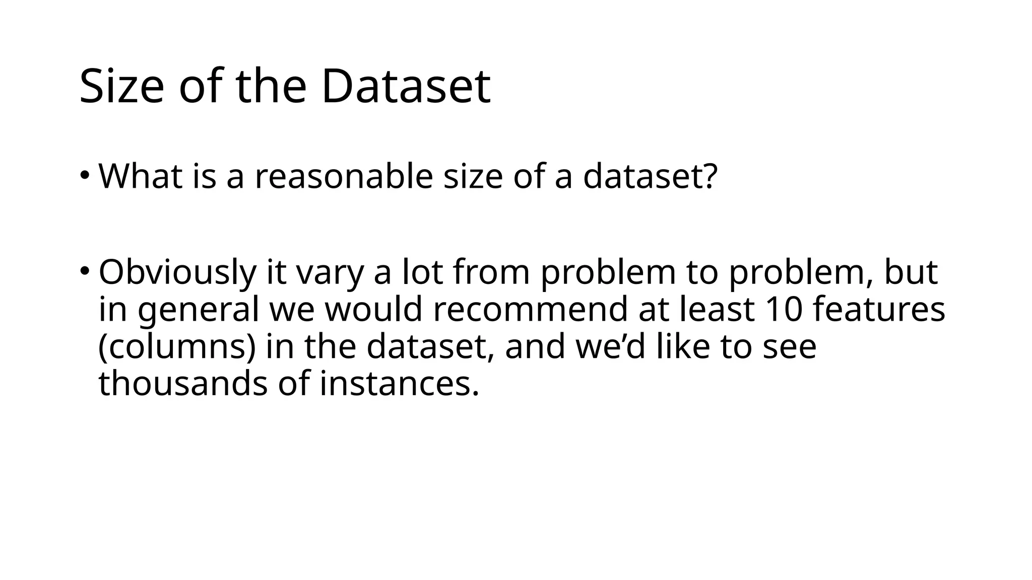 • What is a reasonable size of a dataset?
• Obviously it vary a lot from problem to problem, but
in general we would recommend at least 10 features
(columns) in the dataset, and we’d like to see
thousands of instances.
Size of the Dataset
 