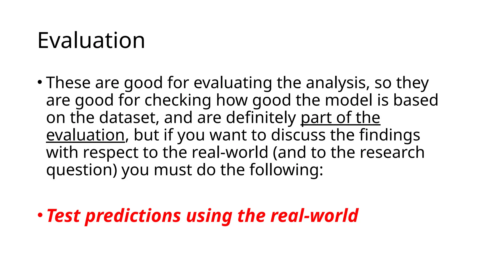 • These are good for evaluating the analysis, so they
are good for checking how good the model is based
on the dataset, and are definitely part of the
evaluation, but if you want to discuss the findings
with respect to the real-world (and to the research
question) you must do the following:
•Test predictions using the real-world
Evaluation
 