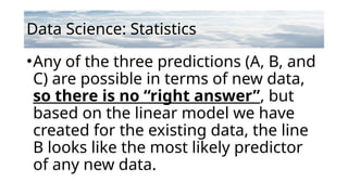 Data Science: Statistics
•Any of the three predictions (A, B, and
C) are possible in terms of new data,
so there is no “right answer”, but
based on the linear model we have
created for the existing data, the line
B looks like the most likely predictor
of any new data.
 