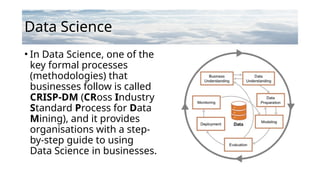 Data Science
• In Data Science, one of the
key formal processes
(methodologies) that
businesses follow is called
CRISP-DM (CRoss Industry
Standard Process for Data
Mining), and it provides
organisations with a step-
by-step guide to using
Data Science in businesses.
 
