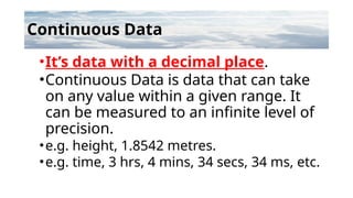 Continuous Data
•It’s data with a decimal place.
•Continuous Data is data that can take
on any value within a given range. It
can be measured to an infinite level of
precision.
•e.g. height, 1.8542 metres.
•e.g. time, 3 hrs, 4 mins, 34 secs, 34 ms, etc.
 