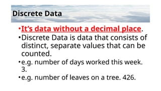 Discrete Data
•It’s data without a decimal place.
•Discrete Data is data that consists of
distinct, separate values that can be
counted.
•e.g. number of days worked this week.
3.
•e.g. number of leaves on a tree. 426.
 