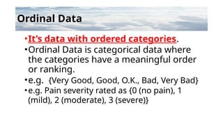Ordinal Data
•It’s data with ordered categories.
•Ordinal Data is categorical data where
the categories have a meaningful order
or ranking.
•e.g. {Very Good, Good, O.K., Bad, Very Bad}
•e.g. Pain severity rated as {0 (no pain), 1
(mild), 2 (moderate), 3 (severe)}
 