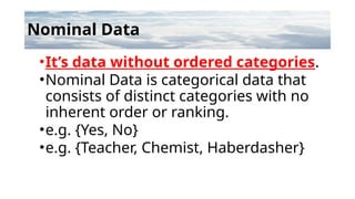 Nominal Data
•It’s data without ordered categories.
•Nominal Data is categorical data that
consists of distinct categories with no
inherent order or ranking.
•e.g. {Yes, No}
•e.g. {Teacher, Chemist, Haberdasher}
 