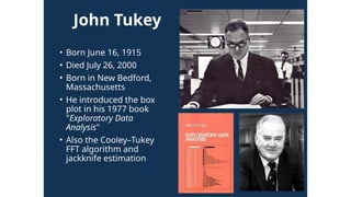 John Tukey
• Born June 16, 1915
• Died July 26, 2000
• Born in New Bedford,
Massachusetts
• He introduced the box
plot in his 1977 book
"Exploratory Data
Analysis"
• Also the Cooley–Tukey
FFT algorithm and
jackknife estimation
 