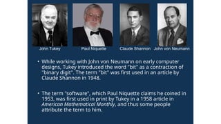• While working with John von Neumann on early computer
designs, Tukey introduced the word "bit" as a contraction of
"binary digit". The term "bit" was first used in an article by
Claude Shannon in 1948.
• The term "software", which Paul Niquette claims he coined in
1953, was first used in print by Tukey in a 1958 article in
American Mathematical Monthly, and thus some people
attribute the term to him.
John Tukey Paul Niquette Claude Shannon John von Neumann
 