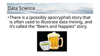 Data Science
•There is a (possibly apocryphal) story that
is often used to illustrate data mining, and
it’s called the “Beers and Nappies” story.
 
