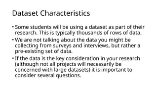 • Some students will be using a dataset as part of their
research. This is typically thousands of rows of data.
• We are not talking about the data you might be
collecting from surveys and interviews, but rather a
pre-existing set of data.
• If the data is the key consideration in your research
(although not all projects will necessarily be
concerned with large datasets) it is important to
consider several questions.
Dataset Characteristics
 