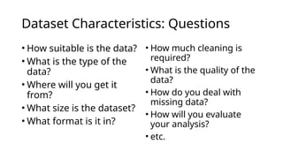 Dataset Characteristics: Questions
• How suitable is the data?
• What is the type of the
data?
• Where will you get it
from?
• What size is the dataset?
• What format is it in?
• How much cleaning is
required?
• What is the quality of the
data?
• How do you deal with
missing data?
• How will you evaluate
your analysis?
• etc.
 
