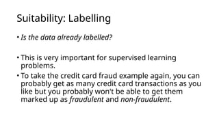 • Is the data already labelled?
• This is very important for supervised learning
problems.
• To take the credit card fraud example again, you can
probably get as many credit card transactions as you
like but you probably won't be able to get them
marked up as fraudulent and non-fraudulent.
Suitability: Labelling
 