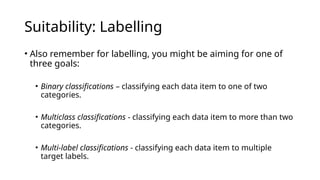 • Also remember for labelling, you might be aiming for one of
three goals:
• Binary classifications – classifying each data item to one of two
categories.
• Multiclass classifications - classifying each data item to more than two
categories.
• Multi-label classifications - classifying each data item to multiple
target labels.
Suitability: Labelling
 