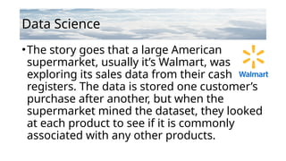 Data Science
•The story goes that a large American
supermarket, usually it’s Walmart, was
exploring its sales data from their cash
registers. The data is stored one customer’s
purchase after another, but when the
supermarket mined the dataset, they looked
at each product to see if it is commonly
associated with any other products.
 