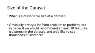 • What is a reasonable size of a dataset?
• Obviously it vary a lot from problem to problem, but
in general we would recommend at least 10 features
(columns) in the dataset, and we’d like to see
thousands of instances.
Size of the Dataset
 