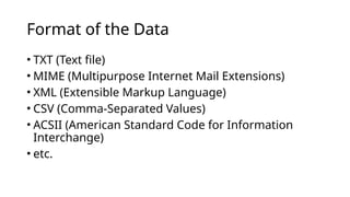 • TXT (Text file)
• MIME (Multipurpose Internet Mail Extensions)
• XML (Extensible Markup Language)
• CSV (Comma-Separated Values)
• ACSII (American Standard Code for Information
Interchange)
• etc.
Format of the Data
 