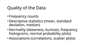 •Frequency counts
•Descriptive statistics (mean, standard
deviation, median)
•Normality (skewness, kurtosis, frequency
histograms, normal probability plots)
•Associations (correlations, scatter plots)
Quality of the Data
 