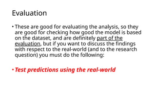 • These are good for evaluating the analysis, so they
are good for checking how good the model is based
on the dataset, and are definitely part of the
evaluation, but if you want to discuss the findings
with respect to the real-world (and to the research
question) you must do the following:
•Test predictions using the real-world
Evaluation
 