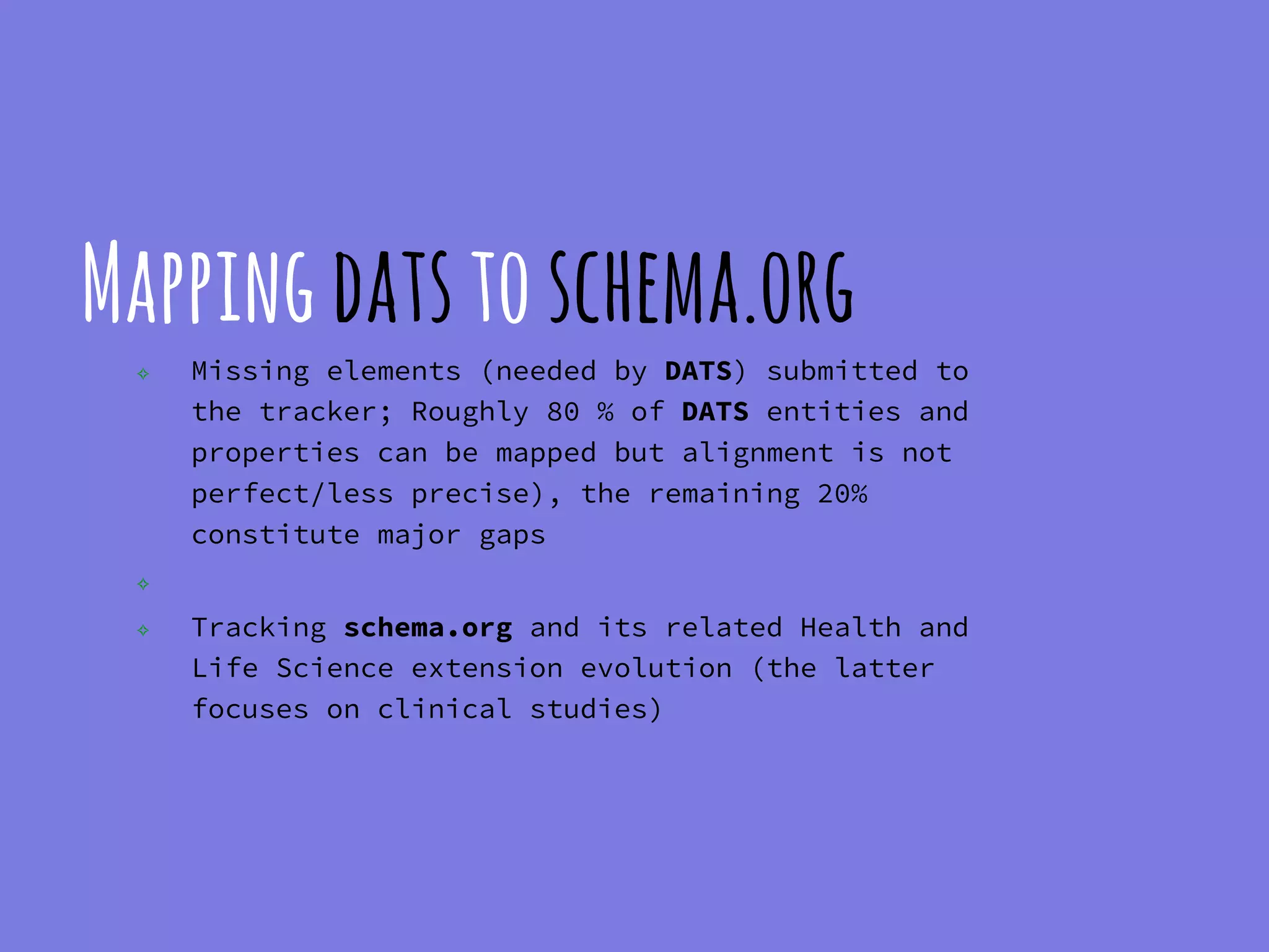 Mappingdatstoschema.org
✧ Missing elements (needed by DATS) submitted to
the tracker; Roughly 80 % of DATS entities and
properties can be mapped but alignment is not
perfect/less precise), the remaining 20%
constitute major gaps
✧
✧ Tracking schema.org and its related Health and
Life Science extension evolution (the latter
focuses on clinical studies)
 